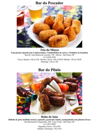 Bar do Pescador




                                    Trio da Móoca
  Uma porção especial com 3 minicoxinhas, 3 minibolinhos de carne e 3 bolinhos de bacalhau
                 Rua Dr. João Batista de Lacerda, 750 - Moóca - São Paulo, SP
                                        (11) 4304-3830
        Terça e Quarta: 18h às 22h / Quinta e Sexta: 18h à 23h30 /Sábado: 12h às 23h30
                                     Domingo: 12h às 19h



                                  Bar do Plinio




                                     Rabo de Saia
Bolinho de peixe desfiado (traíra), espinafre, parmesão ralado, acompanhado com pimenta fresca
                   Rua Bernardino Fanganiello, 458 - Casa Verde - São Paulo, SP
                                          (11) 3857-0999
                                     Segunda a Sexta: 15h à 01h
                                    Sábado e Domingo: 11h à 01h
 