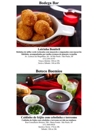 Bodega Bar




                       Loirinha Bombril
Bolinhas de milho verde recheadas com muçarela e empanadas com macarrão
      fidelinho, acompanhadas por molho cremoso de pimenta vermelha
          Av. Leôncio de Magalhães, 84 - Jd São Paulo - São Paulo, SP
                                (11) 2281-6193
                          Terça a Quinta: 16h às 23h
                          Sexta e Sábado: 16h às 02h



                     Boteco Boemios




     Caldinho de feijão com cebolinha e torresmo
     Caldinho de feijão com cebolinha e torresmo servido na cumbuca
         Rua Conselheiro Brotero, 506 - Barra Funda - São Paulo, SP
                              (11) 3668-8024
                         Quinta e Sexta: 17h às 24h
                            Sábado: 10h às 24h
 