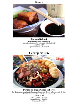 Bueno




                            Buta no Kakuni
                      Barriga de porco cozido no shoyu
               Rua Galvão Bueno, 458 - Liberdade - São Paulo, SP
                               (11) 3203-2215
                       Segunda a Sábado: 18h às 22h30



                         Cervejaria 366




                Porção na chapa Cinco Sabores
Porção de calabresa, isca de frango, azeitona, provolone à milanesa e pão de alho
                Rua Coelho Lisboa, 366 - Tatuapé - São Paulo, SP
                                  (11) 2093-0384
                             Terça a Quinta: 19h à 01h
                            Sexta e Sábado: 19h às 04h
                               Domingo: 15h à 01h
 