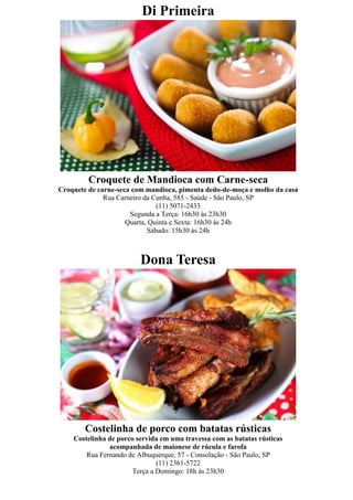 Di Primeira




         Croquete de Mandioca com Carne-seca
Croquete de carne-seca com mandioca, pimenta dedo-de-moça e molho da casa
              Rua Carneiro da Cunha, 585 - Saúde - São Paulo, SP
                               (11) 5071-2433
                      Segunda a Terça: 16h30 às 23h30
                     Quarta, Quinta e Sexta: 16h30 às 24h
                            Sábado: 15h30 às 24h



                         Dona Teresa




        Costelinha de porco com batatas rústicas
    Costelinha de porco servida em uma travessa com as batatas rústicas
               acompanhada de maionese de rúcula e farofa
        Rua Fernando de Albuquerque, 57 - Consolação - São Paulo, SP
                               (11) 2361-5722
                       Terça a Domingo: 18h às 23h30
 