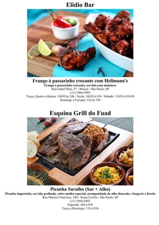 Elidio Bar




                   Frango à passarinho crocante com Hellmann's
                           Frango à passarinho crocante, servido com maionese
                                 Rua Izabel Dias, 57 - Moóca - São Paulo, SP
                                               (11) 2966-5805
              Terça, Quarta e Quinta: 16h30 às 24h / Sexta: 16h30 à 01h / Sábado: 11h30 à 01h30
                                        Domingo e Feriado: 11h às 18h



                               Esquina Grill do Fuad




                               Picanha Saralho (Sar + Alho)
Picanha importada, servida grelhada, sobre molho especial, acompanhada de alho dourado, vinagrete e farofa
                          Rua Martim Francisco, 244 - Santa Cecília - São Paulo, SP
                                              (11) 3666-4493
                                            Segunda: 18h à 01h
                                        Terça a Domingo: 11h à 01h
 