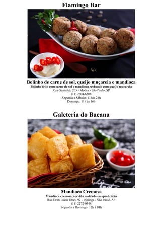 Flamingo Bar




Bolinho de carne de sol, queijo muçarela e mandioca
 Bolinho feito com carne de sol e mandioca recheado com queijo muçarela
                 Rua Guaimbé, 205 - Moóca - São Paulo, SP
                              (11) 2604-6808
                       Segunda a Sábado: 11hàs 24h
                           Domingo: 11h às 16h



                Galeteria do Bacana




                      Mandioca Cremosa
           Mandioca cremosa, servida moldada em quadrinho
            Rua Dom Lucas Obes, 92 - Ipiranga - São Paulo, SP
                           (11) 2272-0348
                    Segunda a Domingo: 17h à 01h
 