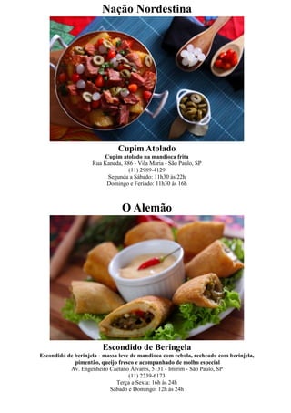 Nação Nordestina




                              Cupim Atolado
                        Cupim atolado na mandioca frita
                    Rua Kaneda, 886 - Vila Maria - São Paulo, SP
                                  (11) 2989-4129
                         Segunda a Sábado: 11h30 às 22h
                         Domingo e Feriado: 11h30 às 16h



                               O Alemão




                        Escondido de Beringela
Escondido de berinjela - massa leve de mandioca com cebola, recheado com berinjela,
             pimentão, queijo fresco e acompanhado de molho especial
           Av. Engenheiro Caetano Álvares, 5131 - Imirim - São Paulo, SP
                                   (11) 2239-6173
                              Terça a Sexta: 16h às 24h
                           Sábado e Domingo: 12h às 24h
 