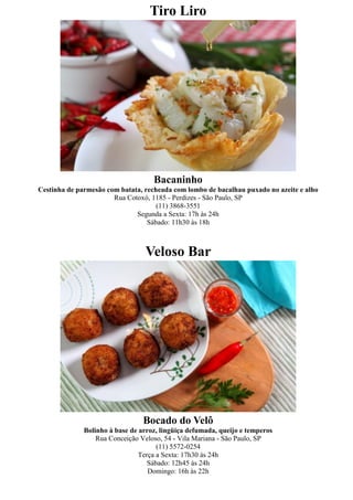 Tiro Liro




                                    Bacaninho
Cestinha de parmesão com batata, recheada com lombo de bacalhau puxado no azeite e alho
                       Rua Cotoxó, 1185 - Perdizes - São Paulo, SP
                                     (11) 3868-3551
                              Segunda a Sexta: 17h às 24h
                                  Sábado: 11h30 às 18h



                                 Veloso Bar




                                 Bocado do Velô
              Bolinho à base de arroz, lingüiça defumada, queijo e temperos
                  Rua Conceição Veloso, 54 - Vila Mariana - São Paulo, SP
                                      (11) 5572-0254
                                Terça a Sexta: 17h30 às 24h
                                   Sábado: 12h45 às 24h
                                   Domingo: 16h às 22h
 