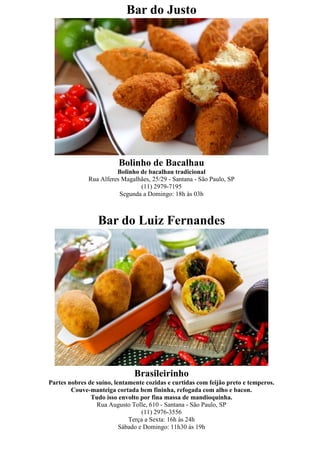 Bar do Justo




                         Bolinho de Bacalhau
                        Bolinho de bacalhau tradicional
              Rua Alferes Magalhães, 25/29 - Santana - São Paulo, SP
                                (11) 2979-7195
                         Segunda a Domingo: 18h às 03h



                 Bar do Luiz Fernandes




                               Brasileirinho
Partes nobres de suíno, lentamente cozidas e curtidas com feijão preto e temperos.
        Couve-manteiga cortada bem fininha, refogada com alho e bacon.
               Tudo isso envolto por fina massa de mandioquinha.
                 Rua Augusto Tolle, 610 - Santana - São Paulo, SP
                                  (11) 2976-3556
                             Terça a Sexta: 16h às 24h
                          Sábado e Domingo: 11h30 às 19h
 