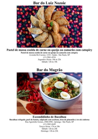Bar do Luiz Nozoie




Pastel de massa cozida de carne ou queijo ou camarão com catupiry
               Pastel de massa cozida de carne ou queijo ou camarão com catupiry
                         Avenida Do Cursino, 1210 - Saúde - São Paulo, SP
                                         (11) 5061-4554
                                   Segunda a Sexta: 18h às 22h
                                       Sábado: 12h às 18h



                                 Bar do Magrão




                            Escondidinho de Bacalhau
  Bacalhau refogado, purê de batata, salpicado com azeitona, tiras de pimentão e ovo de codorna
                   Rua Agostinho Gomes, 2988/2996 - Ipiranga - São Paulo, SP
                                          (11) 2061-6649
                                    Terça a Sexta: 17h às 24h
                                        Sábado: 12h às 24h
                                       Domingo: 12h às 22h
 