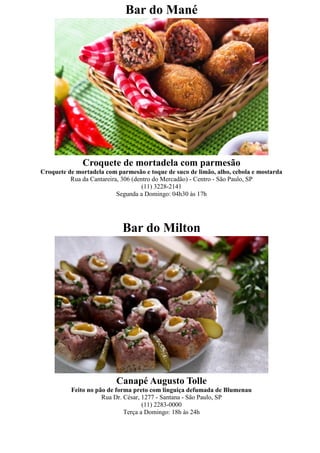 Bar do Mané




              Croquete de mortadela com parmesão
Croquete de mortadela com parmesão e toque de suco de limão, alho, cebola e mostarda
          Rua da Cantareira, 306 (dentro do Mercadão) - Centro - São Paulo, SP
                                     (11) 3228-2141
                           Segunda a Domingo: 04h30 às 17h




                            Bar do Milton




                          Canapé Augusto Tolle
          Feito no pão de forma preto com linguiça defumada de Blumenau
                     Rua Dr. César, 1277 - Santana - São Paulo, SP
                                    (11) 2283-0000
                             Terça a Domingo: 18h às 24h
 