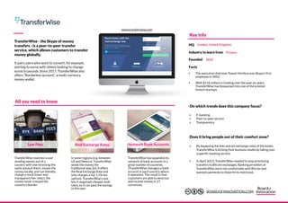 TransferWise - the Skype of money
transfers - is a peer-to-peer transfer
service, which allows customers to transfer
money globally.
It pairs users who want to convert, for example,
sterling to euros with others looking to change
euros to pounds. Since 2017, TransferWise also
offers “Borderless account”, a multi-currency
money wallet.
Low Fees
TransferWise has expanded its
network of bank accounts in a
great number of countries
(TransferWise manages a bank
account in each country where
it operates). The result is that
customers are able to send out
and receive money in 27
currencies.
Real Exchange Rates Network Bank Accounts
TransferWise matches a user
sending money out of a
country with one receiving the
same amount there, moves the
money locally, and can thereby
charge a much lower and
transparent fee: infact, the
money never crossed the
country’s border.
In some regions (e.g. between
US and Mexico), TransferWise
sends the money the
traditional way, but it offers
the Real Exchange Rate and
only charges a flat 1.5% fee
upfront. TransferWise’s size
lets it negotiate cheaper bulk
rates, so it can pass the savings
to the user.
‣ E-banking
‣ Peer-to-peer service
‣ Transparency
‣ By bypassing the fees and set exchange rates of the banks,
TransferWise is kicking their business model by taking over
a specific banking service.
‣ In April 2013, TransferWise needed to stop processing
transfers to Bitcoin exchanges. Banking providers of
TransferWise were not comfortable with Bitcoin and
wanted payments to these firms restricted.
All you need to know
On which trends does this company focus?
Does it bring people out of their comfort zone?
Key info
Facts
‣ The executive chairman Taavet Hinrikus was Skype’s first
employee in 2002.
‣ With $116 million in funding over the past six years,
TransferWise has blossomed into one of the premier
fintech startups.
HQ London, United Kingdom
Industry to learn from Finance
Founded 2010
www.transferwise.com
BOARDOFINNOVATION.COM
 