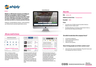 Shiply is a UK-based company providing an
internet marketplace where transport
service requesters may list items they need
to move, and where providers of transport
services can bid in a reverse auction format.
Filling up unused delivery spaces , CO2 emissions
are reduced and customers get better prices.
Request a transport service
25% of European lorries run
completely empty. By filling up
this space, Shiply makes sure
trucks get extra cash for
unused space, and saves
consumers money. Of course,
it’s beneficial in terms of
reducing CO2 emissions too.
Users get the best deal Reducing CO2 emissions
After creating an online
account, consumers list what
they need to ship and provide
details about pickup, delivery
and shipment dates. Anything
from a pet carriage to a car can
be listed.
Transport providers then bid
for the shipment, potentially
turning unused space in their
trucks into profit. Shiply’s
system means that as
companies try to outbid one
another, users typically save
about 75% on their shipping
costs.
‣ e-Commerce (delivery)
‣ Online matchmaking platform
‣ Get the best deal
‣ Valorize Overcapacity
‣ Users don’t get a quote immediately. They don’t know what
the shipping costs will be in advance.
All you need to know
On which trends does this company focus?
Does it bring people out of their comfort zone?
Key info
Facts
‣ Currently over 57.000 transport providers listed on
shiply.com and 2 million users.
‣ As Shiply depends on reaching a critical mass of users, a
partnership with eBay was developed.
HQ London, UK
Industry to learn from Transportation
Founded 2008
www.shiply.com
BOARDOFINNOVATION.COM
 