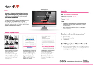 HandUp is an online donation service that
gives nonprofit agencies, homeless people
and others in need a platform to connect
with people who donate.
Through a secure SMS system, the transaction can
be carried out on a mobile phone or via the
website. The donations are redeemed for basic
needs like food, clothing, and medical care through
partner organisations of HandUp.
Personal
The donations are managed by
non-profit groups, their
partner organisations. Food,
medical care, gift cards to
grocery stores and
pharmacies, and other basic
needs are directly given to the
members.
Simple payment system 100% goes to the member
HandUp creates a social media
profile with a photo and basic
information for their
members, the homeless and
people in need. It connects the
members with the people who
would like to help them on an
emotional level.
The members get a paper card
with a shortcode that they can
give to people that explains
how the donation works and
see the member’s profile.
Originally, donations were
possible via SMS, now 99%
happen over the web.
‣ Crowd funding
‣ Social entrepreneurship
‣ Transparency
‣ The revenue model could form into a model that eventually
cuts in the donations, whereby not everything that has been
donated goes to the individual.
All you need to know
On which trends does this company focus?
Does it bring people out of their comfort zone?
Key info
Facts
‣ HandUp is a socially driven for-profit organisation; It
collaborates with non-profit organisations to tackle a
societal problem.
‣ Their project received $1.72 million in funding from
various investors.
HQ San Francisco, CA, United States
Industry to learn from Charity
Founded 2013
www.handup.us
BOARDOFINNOVATION.COM
 