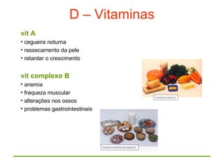 D – Vitaminas
vit A
• cegueira noturna
• ressecamento da pele
• retardar o crescimento
vit complexo B
• anemia
• fraqueza muscular
• alterações nos ossos
• problemas gastrointestinais
 
