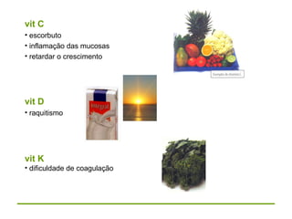 vit C
• escorbuto
• inflamação das mucosas
• retardar o crescimento
vit D
• raquitismo
vit K
• dificuldade de coagulação
 