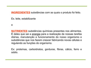 INGREDIENTES substâncias com as quais o produto foi feito.
Ex. leite, estabilizante
e
NUTRIENTES substâncias químicas presentes nos alimentos.
É deles que sai a energia para a realização de nossas tarefas
diárias, manutenção e funcionamento do nosso organismo e
substâncias que nos fazem crescer fabricando novas células e
regulando as funções do organismo.
Ex: proteínas, carboidratos, gorduras, fibras, cálcio, ferro e
sódio.
 