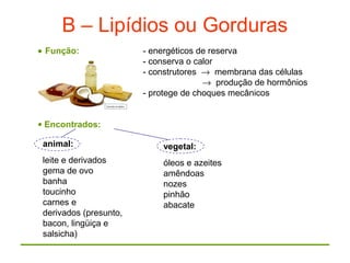 B – Lipídios ou Gorduras
• Função: - energéticos de reserva
- conserva o calor
- construtores → membrana das células
→ produção de hormônios
- protege de choques mecânicos
• Encontrados:
animal:
leite e derivados
gema de ovo
banha
toucinho
carnes e
derivados (presunto,
bacon, lingüiça e
salsicha)
vegetal:
óleos e azeites
amêndoas
nozes
pinhão
abacate
 