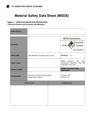 PT. NESIA PAN PACIFIC CLOTHING
Material Safety Data Sheet (MSDS)
Bagian 1 – IDENTITAS BAHAN DAN PERUSAHAAN
(Chemical Product and Company Identification)
NAMA PRODUK
SYNONYM
NAMA KIMIA Tidak diterapkan, merupakan produk racikan REVISI KE ------
FAMILY KIMIA
MSDS disiapkan oleh Dept.
Keselamatan Kesehatan Kerja dan
Lingkungan Hidup pada ______
FORMULA KIMIA
NOMER TELEPON 24 JAM /
EMERGENCY
PENGGUNAAN
digunakan di Industri pertanian pangan
sebagai pupuk majemuk.
Transport: +62
Medical: +62
DIBUAT OLEH DIPASOK OLEH
 