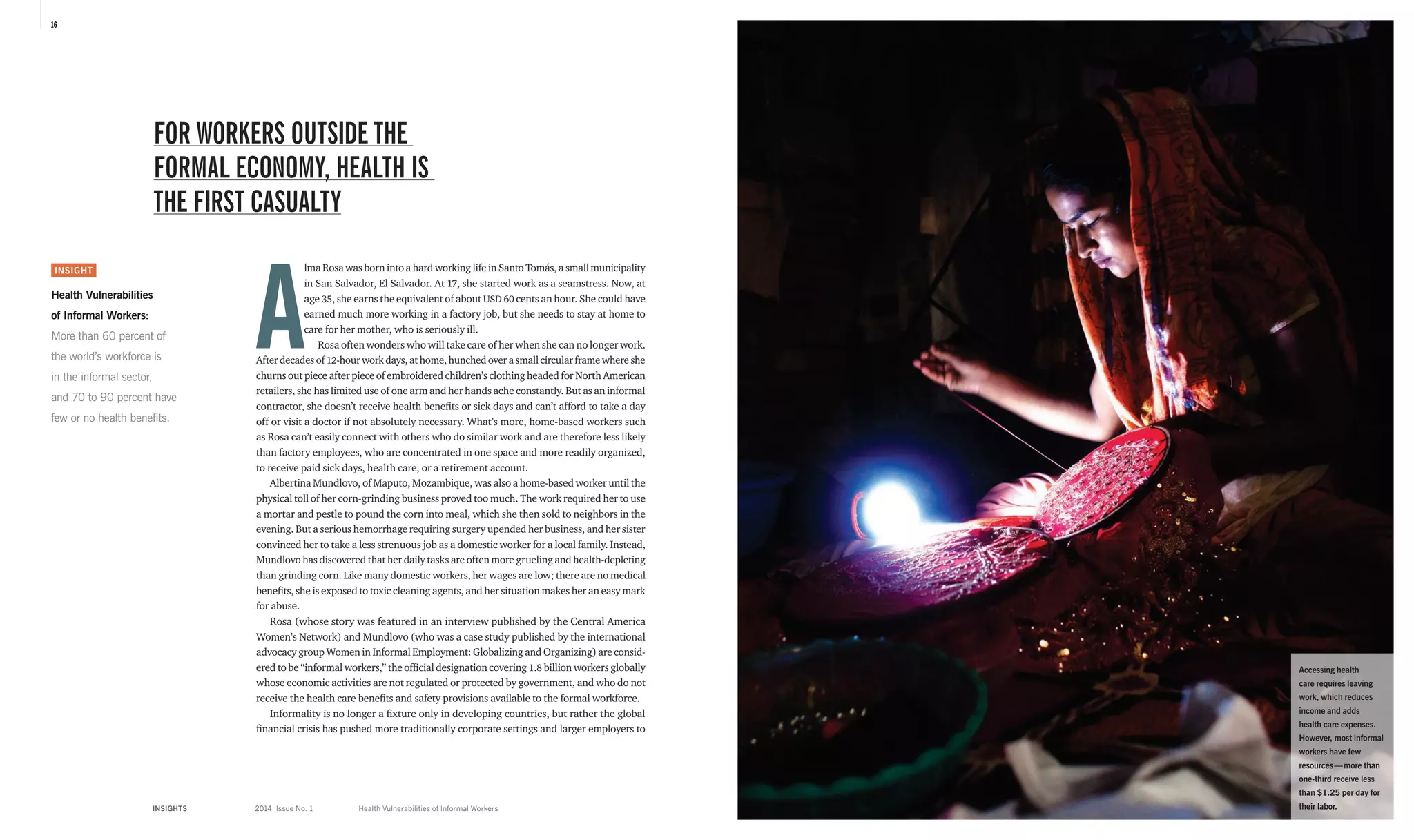 16
INSIGHTS	 2014 Issue No. 1
A
lma Rosa was born into a hard working life in Santo Tomás, a small ­municipality
in San Salvador, El Salvador. At 17, she started work as a seamstress. Now, at
age 35, she earns the equivalent of about USD 60 cents an hour. She could have
earned much more working in a factory job, but she needs to stay at home to
care for her mother, who is seriously ill.
Rosa often wonders who will take care of her when she can no longer work.
After decades of 12-hour work days, at home, hunched over a small circular frame where she
churns out piece after piece of embroidered children’s clothing headed for North American
retailers, she has limited use of one arm and her hands ache constantly. But as an informal
contractor, she doesn’t receive health benefits or sick days and can’t afford to take a day
off or visit a doctor if not absolutely necessary. What’s more, home-based workers such
as Rosa can’t easily connect with others who do similar work and are therefore less likely
than factory employees, who are concentrated in one space and more readily organized,
to receive paid sick days, health care, or a retirement account.
Albertina Mundlovo, of Maputo, Mozambique, was also a home-based worker until the
physical toll of her corn-grinding business proved too much. The work required her to use
a mortar and pestle to pound the corn into meal, which she then sold to neighbors in the
evening. But a serious hemorrhage requiring surgery upended her business, and her sister
convinced her to take a less strenuous job as a domestic worker for a local family. Instead,
Mundlovo has discovered that her daily tasks are often more grueling and health-depleting
than grinding corn. Like many domestic workers, her wages are low; there are no medical
benefits, she is exposed to toxic cleaning agents, and her situation makes her an easy mark
for abuse.
Rosa (whose story was featured in an interview published by the Central America
Women’s Network) and Mundlovo (who was a case study published by the international
advocacy group Women in Informal Employment: Globalizing and Organizing) are consid-
ered to be “informal workers,” the official designation covering 1.8 billion workers globally
whose economic activities are not regulated or protected by government, and who do not
receive the health care benefits and safety provisions available to the formal workforce.
Informality is no longer a fixture only in developing countries, but rather the global
financial crisis has pushed more traditionally corporate settings and larger employers to
FOR WORKERS OUTSIDE THE
FORMAL ECONOMY, HEALTH IS
THE FIRST CASUALTY
Health Vulnerabilities of Informal Workers
INSIGHT
Health Vulnerabilities
of Informal Workers:
More than 60 percent of
the world’s workforce is
in the informal sector,
and 70 to 90 percent have
few or no health benefits.
Accessing health
care requires leaving
work, which reduces
income and adds
health care expenses.
However, most informal
workers have few
resources — more than
one-third receive less
than $1.25 per day for
their labor.
 