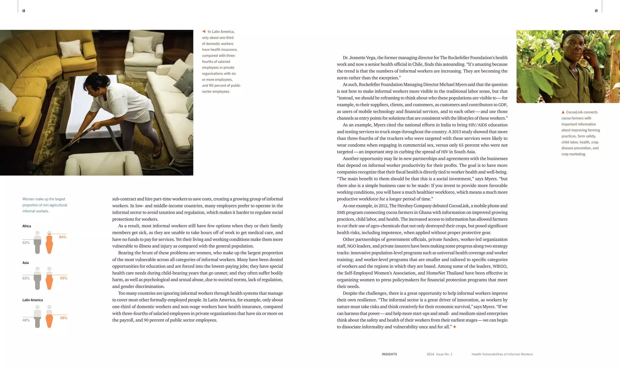 INSIGHTS	 2014 Issue No. 1
1918
Dr. Jeanette Vega, the former managing director for The Rockefeller Foundation’s health
work and now a senior health official in Chile, finds this astounding. “It’s amazing because
the trend is that the numbers of informal workers are increasing. They are becoming the
norm rather than the exception.”
As such, Rockefeller Foundation Managing Director Michael Myers said that the question
is not how to make informal workers more visible in the traditional labor sense, but that
“instead, we should be reframing to think about who these populations are visible to — for
example, to their suppliers, clients, and customers, as customers and contributors to GDP,
as users of mobile technology and financial services, and to each other — and use those
channels as entry points for solutions that are consistent with the lifestyles of these workers.”
As an example, Myers cited the national efforts in India to bring HIV/AIDS education
and testing services to truck stops throughout the country. A 2013 study showed that more
than three-fourths of the truckers who were targeted with these services were likely to
wear condoms when engaging in commercial sex, versus only 65 percent who were not
targeted — an important step in curbing the spread of HIV in South Asia.
Another opportunity may lie in new partnerships and agreements with the businesses
that depend on informal worker productivity for their profits. The goal is to have more
companies recognize that their fiscal health is directly tied to worker health and well-being.
“The main benefit to them should be that this is a social investment,” says Myers. “but
there also is a simple business case to be made: If you invest to provide more favorable
working conditions, you will have a much healthier workforce, which means a much more
productive workforce for a longer period of time.”
As one example, in 2012, The Hershey Company debuted CocoaLink, a mobile phone and
SMS program connecting cocoa farmers in Ghana with information on improved growing
practices, child labor, and health. The increased access to information has allowed farmers
to cut their use of agro-chemicals that not only destroyed their crops, but posed significant
health risks, including impotence, when applied without proper protective gear.
Other partnerships of government officials, private funders, worker-led organization
staff, NGO leaders, and private insurers have been making some progress along two strategy
tracks: innovative population-level programs such as universal health coverage and worker
training; and worker-level programs that are smaller and tailored to specific categories
of workers and the regions in which they are based. Among some of the leaders, WIEGO,
the Self-Employed Women’s Association, and HomeNet Thailand have been effective in
organizing women to press policymakers for financial protection programs that meet
their needs.
Despite the challenges, there is a great opportunity to help informal workers improve
their own resilience. “The informal sector is a great driver of innovation, as workers by
nature must take risks and think creatively for their economic survival,” says Myers. “If we
can harness that power — and help more start-ups and small- and medium-sized enterprises
think about the safety and health of their workers from their earliest stages — we can begin
to dissociate informality and vulnerability once and for all.” ✦
Health Vulnerabilities of Informal Workers
In Latin America,
only about one-third
of domestic workers
have health insurance,
compared with three-
fourths of salaried
employees in private
organizations with six
or more employees,
and 90 percent of public
sector employees.
sub-contract and hire part-time workers to save costs, creating a growing group of informal
workers. In low- and middle-income countries, many employers prefer to operate in the
informal sector to avoid taxation and regulation, which makes it harder to regulate social
protections for workers.
As a result, most informal workers still have few options when they or their family
members get sick, as they are unable to take hours off of work to get medical care, and
have no funds to pay for services. Yet their living and working conditions make them more
vulnerable to illness and injury as compared with the general population.
Bearing the brunt of these problems are women, who make up the largest proportion
of the most vulnerable across all categories of informal workers. Many have been denied
opportunities for education and are forced into the lowest-paying jobs; they have special
health care needs during child-bearing years that go unmet; and they often suffer bodily
harm, as well as psychological and sexual abuse, due to societal norms, lack of regulation,
and gender discrimination.
Too many countries are ignoring informal workers through health systems that manage
to cover most other formally-employed people. In Latin America, for example, only about
one-third of domestic workers and non-wage workers have health insurance, compared
with three-fourths of salaried employees in private organizations that have six or more on
the payroll, and 90 percent of public sector employees.
CocoaLink connects
cocoa farmers with
important information
about improving farming
practices, farm safety,
child labor, health, crop
disease prevention, and
crop marketing.
Women make up the largest
proportion of non-agricultural
informal workers.
Africa
84%
63%
Asia
65%65%
Latin America
58%
48%
 