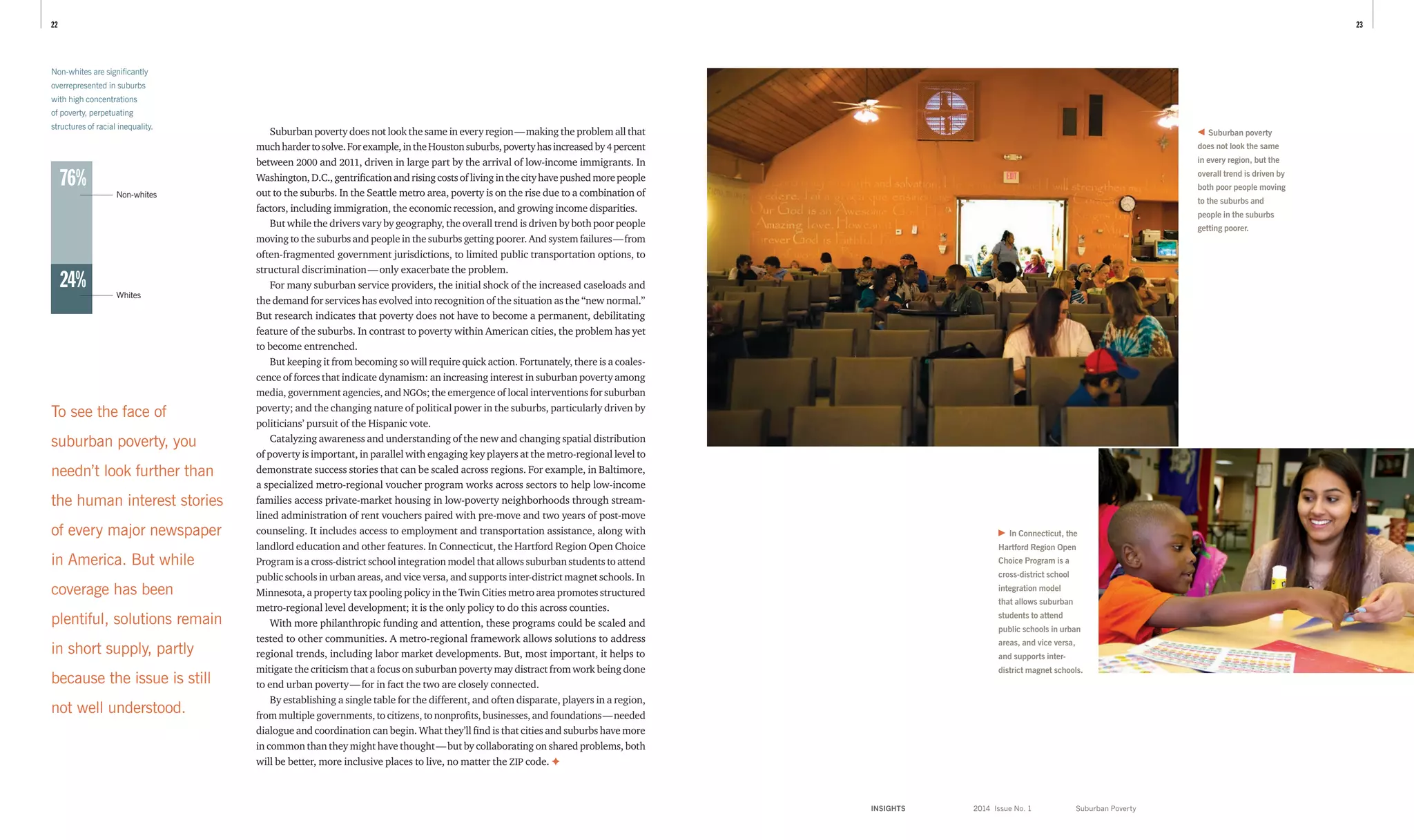INSIGHTS	 2014 Issue No. 1
2322
Suburban poverty does not look the same in every region — making the problem all that
muchhardertosolve.Forexample,intheHoustonsuburbs,povertyhasincreasedby 4 percent
between 2000 and 2011, driven in large part by the arrival of low-income immigrants. In
Washington,D.C.,gentrificationandrisingcostsoflivinginthecityhavepushedmorepeople
out to the suburbs. In the Seattle metro area, poverty is on the rise due to a combination of
factors, including immigration, the economic recession, and growing income disparities.
But while the drivers vary by geography, the overall trend is driven by both poor people
moving to the suburbs and people in the suburbs getting poorer. And system failures — from
often-fragmented government jurisdictions, to limited public transportation options, to
structural discrimination — only exacerbate the problem.
For many suburban service providers, the initial shock of the increased caseloads and
the demand for services has evolved into recognition of the situation as the “new normal.”
But research indicates that poverty does not have to become a permanent, debilitating
feature of the suburbs. In contrast to poverty within American cities, the problem has yet
to become entrenched.
But keeping it from becoming so will require quick action. Fortunately, there is a coales-
cence of forces that indicate dynamism: an increasing interest in suburban poverty among
media, government agencies, and NGOs; the emergence of local interventions for suburban
poverty; and the changing nature of political power in the suburbs, particularly driven by
politicians’ pursuit of the Hispanic vote.
Catalyzing awareness and understanding of the new and changing spatial distribution
of poverty is important, in parallel with engaging key players at the metro-regional level to
demonstrate success stories that can be scaled across regions. For example, in Baltimore,
a specialized metro-regional voucher program works across sectors to help low-income
families access private-market housing in low-poverty neighborhoods through stream-
lined administration of rent vouchers paired with pre-move and two years of post-move
counseling. It includes access to employment and transportation assistance, along with
landlord education and other features. In Connecticut, the Hartford Region Open Choice
Program is a cross-district school integration model that allows suburban students to attend
public schools in urban areas, and vice versa, and supports inter-district magnet schools. In
Minnesota, a property tax pooling policy in the Twin Cities metro area promotes structured
metro-regional level development; it is the only policy to do this across counties.
With more philanthropic funding and attention, these programs could be scaled and
tested to other communities. A metro-regional framework allows solutions to address
regional trends, including labor market developments. But, most important, it helps to
mitigate the criticism that a focus on suburban poverty may distract from work being done
to end urban poverty — for in fact the two are closely connected.
By establishing a single table for the different, and often disparate, players in a region,
from multiple governments, to citizens, to nonprofits, businesses, and foundations — needed
dialogue and coordination can begin. What they’ll find is that cities and suburbs have more
in common than they might have thought — but by collaborating on shared problems, both
will be better, more inclusive places to live, no matter the ZIP code. ✦
Suburban poverty
does not look the same
in every region, but the
overall trend is driven by
both poor people moving
to the suburbs and
people in the suburbs
getting poorer.
To see the face of
suburban poverty, you
needn’t look further than
the human interest stories
of every major newspaper
in America. But while
coverage has been
plentiful, solutions remain
in short supply, partly
because the issue is still
not well understood.
In Connecticut, the
Hartford Region Open
Choice Program is a
cross-district school
integration model
that allows suburban
students to attend
public schools in urban
areas, and vice versa,
and supports inter-
district magnet schools.
Non-whites are significantly
over­represented in suburbs
with high concentrations
of poverty, perpetuating
structures of racial inequality.
Suburban Poverty
76%
24%
Non-whites
Whites
 
