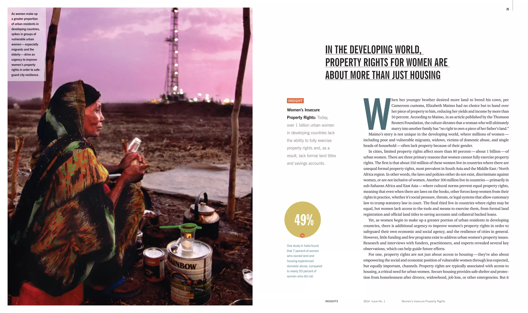 INSIGHTS	 2014 Issue No. 1
25
W
hen her younger brother desired more land to breed his cows, per
­Cameroon customs, Elizabeth Maimo had no choice but to hand over
her piece of property to him, reducing her yields and income by more than
50 percent. According to Maimo, in an article published by the Thomson
Reuters Foundation, the culture dictates that a woman who will ultimately
marry into another family has “no right to own a piece of her father’s land.”
Maimo’s story is not unique in the developing world, where millions of women — 
­including poor and vulnerable migrants, widows, victims of domestic abuse, and single
heads-of-household — often lack property because of their gender.
In cities, limited property rights affect more than 80 percent — about 1 billion — of
urban women. There are three primary reasons that women cannot fully exercise property
rights. The first is that about 350 million of these women live in countries where there are
unequal formal property rights, most prevalent in South Asia and the Middle East / North
Africa region. In other words, the laws and policies either do not exist, discriminate against
women, or are not inclusive of women. Another 300 million live in countries — primarily in
sub-­Saharan Africa and East Asia — where cultural norms prevent equal property rights,
meaning that even when there are laws on the books, other forces keep women from their
rights in practice, whether it’s social pressure, threats, or legal systems that allow customary
law to trump statutory law in court. The final third live in countries where rights may be
equal, but women lack access to the tools and means to exercise them, from formal land
registration and official land titles to saving accounts and collateral backed loans.
Yet, as women begin to make up a greater portion of urban residents in developing
­countries, there is additional urgency to improve women’s property rights in order to
safeguard their own economic and social agency, and the resilience of cities in general.
However, little funding and few programs exist to address urban women’s property issues.
Research and interviews with funders, practitioners, and experts revealed several key
observations, which can help guide future efforts.
For one, property rights are not just about access to housing — they’re also about
­empowering the social and economic position of vulnerable women through less expected,
but equally important, channels. Property rights are typically associated with access to
housing, a critical need for urban women. Secure housing provides safe shelter and protec­
tion from homelessness after divorce, widowhood, job loss, or other emergencies. But it
INSIGHT
Women’s Insecure
Property Rights: Today,
over 1 billion urban women
in developing countries lack
the ability to fully exercise
property rights and, as a
result, lack formal land titles
and savings accounts.
IN THE DEVELOPING WORLD,
PROPERTY RIGHTS FOR WOMEN ARE
ABOUT MORE THAN JUST HOUSING
Women’s Insecure Property Rights
As women make up
a greater proportion
of urban residents in
developing countries,
spikes in groups of
vulnerable urban
women — especially
migrants and the
elderly — drive an
urgency to improve
women’s property
rights in order to safe­-
guard city resilience.
49%
7%
One study in India found
that 7 percent of women
who owned land and
housing experienced
domestic abuse, compared
to nearly 50 percent of
women who did not.
 