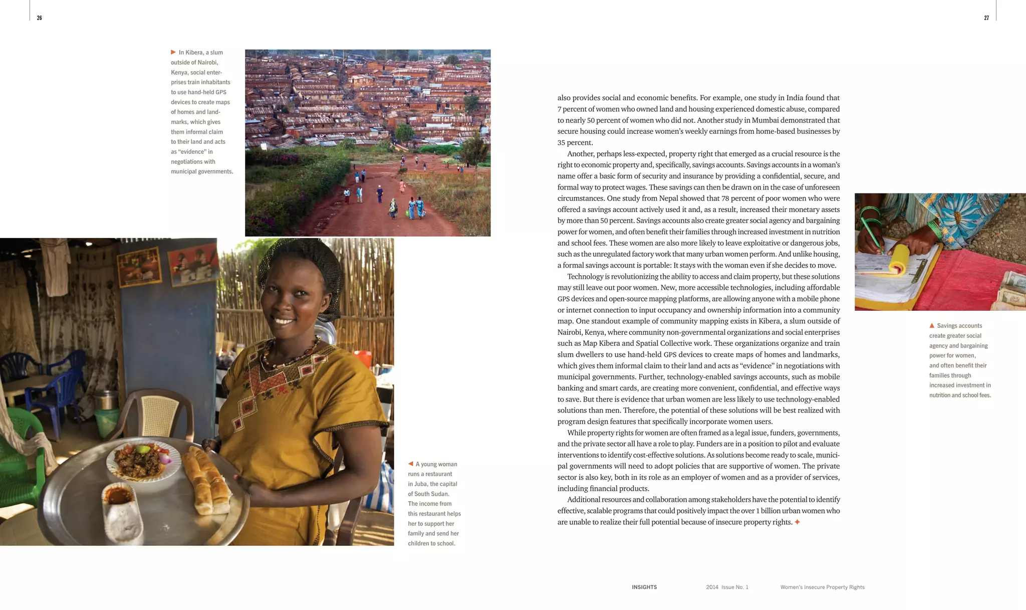 INSIGHTS	 2014 Issue No. 1
2726
Savings accounts
create greater social
agency and bargaining
power for women,
and often benefit their
families through
increased investment in
nutrition and school fees.
A young woman
runs a restaurant
in Juba, the capital
of South Sudan.
The income from
this restaurant helps
her to support her
family and send her
children to school.
Women’s Insecure Property Rights
also provides social and economic benefits. For example, one study in India found that
7 percent of women who owned land and housing experienced domestic abuse, compared
to nearly 50 percent of women who did not. Another study in Mumbai demonstrated that
secure housing could increase women’s weekly earnings from home-based businesses by
35 percent.
Another, perhaps less-expected, property right that emerged as a crucial resource is the
righttoeconomicpropertyand,specifically,savingsaccounts.Savingsaccountsinawoman’s
name offer a basic form of security and insurance by providing a confidential, secure, and
formal way to protect wages. These savings can then be drawn on in the case of unforeseen
circumstances. One study from Nepal showed that 78 percent of poor women who were
offered a savings account actively used it and, as a result, increased their monetary assets
by more than 50 percent. Savings accounts also create greater social agency and bargaining
powerforwomen,andoftenbenefittheirfamiliesthroughincreasedinvestmentinnutrition
and school fees. These women are also more likely to leave exploitative or dangerous jobs,
suchastheunregulatedfactoryworkthatmanyurbanwomenperform.Andunlikehousing,
a formal savings account is portable: It stays with the woman even if she decides to move.
Technology is revolutionizing the ability to access and claim property, but these solutions
may still leave out poor women. New, more accessible technologies, including affordable
GPS devices and open-source mapping platforms, are allowing anyone with a mobile phone
or internet connection to input occupancy and ownership information into a community
map. One standout example of community mapping exists in Kibera, a slum outside of
Nairobi, Kenya, where community non-governmental organizations and social enterprises
such as Map Kibera and Spatial Collective work. These organizations organize and train
slum dwellers to use hand-held GPS devices to create maps of homes and landmarks,
which gives them informal claim to their land and acts as “evidence” in negotiations with
municipal governments. Further, technology-enabled savings accounts, such as mobile
banking and smart cards, are creating more convenient, confidential, and effective ways
to save. But there is evidence that urban women are less likely to use technology-enabled
solutions than men. Therefore, the potential of these solutions will be best realized with
program design features that specifically incorporate women users.
While property rights for women are often framed as a legal issue, funders, ­governments,
and the private sector all have a role to play. Funders are in a position to pilot and evaluate
interventions to identify cost-effective solutions. As solutions become ready to scale, munici­
pal governments will need to adopt policies that are supportive of women. The private
sector is also key, both in its role as an employer of women and as a provider of services,
including financial products.
Additionalresourcesandcollaborationamongstakeholdershavethepotentialtoidentify
effective,scalableprogramsthatcouldpositivelyimpacttheover 1 billionurbanwomenwho
are unable to realize their full potential because of insecure property rights. ✦
In Kibera, a slum
outside of Nairobi,
Kenya, social enter­
prises train inhabitants
to use hand-held GPS
devices to create maps
of homes and land­
marks, which gives
them informal claim
to their land and acts
as “evidence” in
nego­tiations with
muni­cipal governments.
 