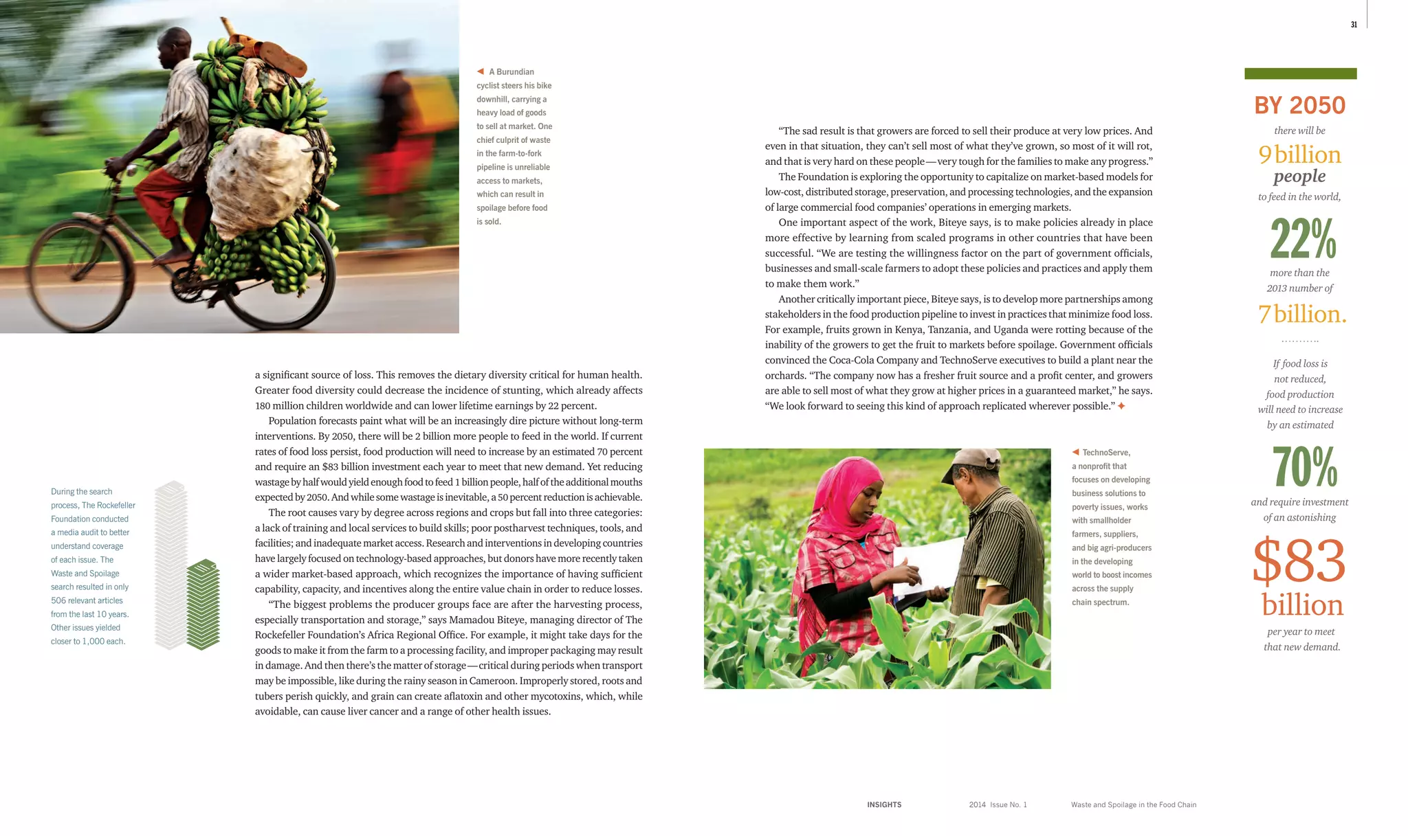 INSIGHTS	 2014 Issue No. 1
3130
BY 2050
there will be
people
to feed in the world,
per year to meet
that new demand.
and require investment
of an astonishing
If food loss is
not reduced,
food production
will need to increase
by an estimated
$83
billion
7billion.
9billion
70%
22%more than the
2013 number of
Waste and Spoilage in the Food Chain
a significant source of loss. This removes the dietary diversity critical for human health.
Greater food diversity could decrease the incidence of stunting, which already affects
180 million children worldwide and can lower lifetime earnings by 22 percent.
Population forecasts paint what will be an increasingly dire picture without long-term
interventions. By 2050, there will be 2 billion more people to feed in the world. If current
rates of food loss persist, food production will need to increase by an estimated 70 percent
and require an $83 billion investment each year to meet that new demand. Yet reducing
wastagebyhalfwouldyieldenoughfoodtofeed 1 billionpeople,halfoftheadditionalmouths
expectedby2050.Andwhilesomewastageisinevitable,a50 percentreductionisachievable.
The root causes vary by degree across regions and crops but fall into three categories:
a lack of training and local services to build skills; poor postharvest techniques, tools, and
facilities; and inadequate market access. Research and interventions in developing countries
have largely focused on technology-based approaches, but donors have more recently taken
a wider market-based approach, which recognizes the importance of having sufficient
capability, capacity, and incentives along the entire value chain in order to reduce losses.
“The biggest problems the producer groups face are after the harvesting process,
especially transportation and storage,” says Mamadou Biteye, managing director of The
Rockefeller Foundation’s Africa Regional Office. For example, it might take days for the
goods to make it from the farm to a processing facility, and improper packaging may result
in damage. And then there’s the matter of storage — critical during periods when transport
may be impossible, like during the rainy season in Cameroon. Improperly stored, roots and
tubers perish quickly, and grain can create aflatoxin and other mycotoxins, which, while
avoidable, can cause liver cancer and a range of other health issues.
“The sad result is that growers are forced to sell their produce at very low prices. And
even in that situation, they can’t sell most of what they’ve grown, so most of it will rot,
and that is very hard on these people — very tough for the families to make any progress.”
The Foundation is exploring the opportunity to capitalize on market-based models for
low-cost, distributed storage, preservation, and processing technologies, and the expansion
of large commercial food companies’ operations in emerging markets.
One important aspect of the work, Biteye says, is to make policies already in place
more effective by learning from scaled programs in other countries that have been
successful. “We are testing the willingness factor on the part of government officials,
businesses and small-scale farmers to adopt these policies and practices and apply them
to make them work.”
Another critically important piece, Biteye says, is to develop more partnerships among
stakeholders in the food production pipeline to invest in practices that minimize food loss.
For example, fruits grown in Kenya, Tanzania, and Uganda were rotting because of the
inability of the growers to get the fruit to markets before spoilage. Government officials
convinced the Coca-Cola Company and TechnoServe executives to build a plant near the
orchards. “The company now has a fresher fruit source and a profit center, and growers
are able to sell most of what they grow at higher prices in a guaranteed market,” he says.
“We look forward to seeing this kind of approach replicated wherever possible.” ✦
During the search
process, The Rockefeller
Foundation conducted
a media audit to better
understand coverage
of each issue. The
Waste and Spoilage
search resulted in only
506 relevant articles
from the last 10 years.
Other issues yielded
closer to 1,000 each.
A Burundian
cyclist steers his bike
downhill, carrying a
heavy load of goods
to sell at market. One
chief culprit of waste
in the farm-to-fork
pipeline is unreliable
access to markets,
which can result in
spoilage before food
is sold.
TechnoServe,
a nonprofit that
focuses on developing
business solutions to
poverty issues, works
with smallholder
farmers, suppliers,
and big agri-producers
in the developing
world to boost incomes
across the supply
chain spectrum.
 