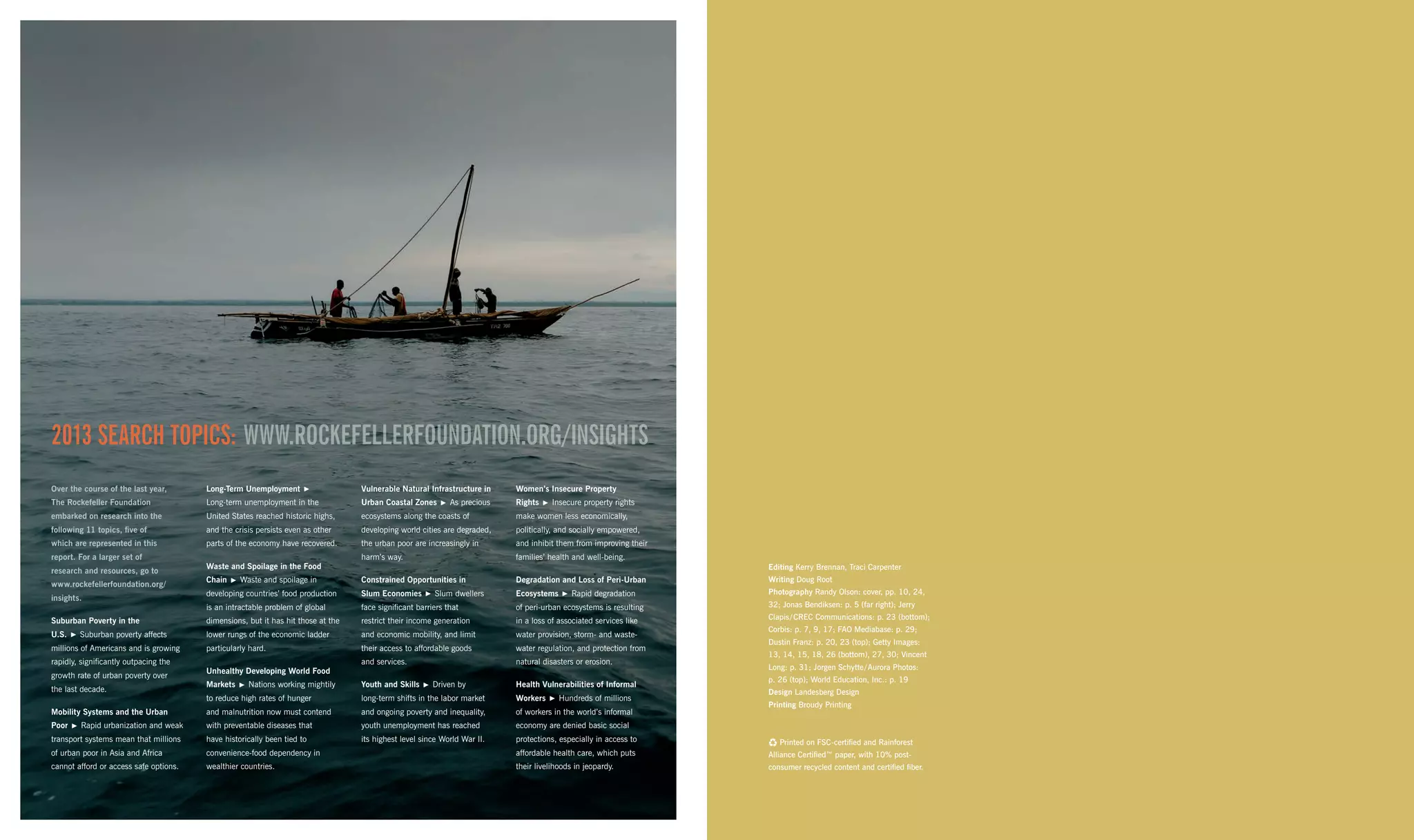 Editing Kerry Brennan, Traci Carpenter
Writing Doug Root
Photography Randy Olson: cover, pp. 10, 24,
32; Jonas Bendiksen: p. 5 (far right); Jerry
Clapis / CREC Communications: p. 23 (bottom);
Corbis: p. 7, 9, 17; FAO Mediabase: p. 29;
Dustin Franz: p. 20, 23 (top); Getty Images:
13, 14, 15, 18, 26 (bottom), 27, 30; Vincent
Long: p. 31; Jorgen Schytte / Aurora Photos:
p. 26 (top); World Education, Inc.: p. 19
Design Landesberg Design
Printing Broudy Printing
C Printed on FSC-certified and Rainforest
Alliance Certified™ paper, with 10% post-
consumer recycled content and certified fiber.
2013 SEARCH TOPICS: WWW.ROCKEFELLERFOUNDATION.ORG/INSIGHTS
Over the course of the last year,
The Rockefeller Foundation
embarked on research into the
following 11 topics, five of
which are represented in this
report. For a larger set of
research and resources, go to
www.rockefellerfoundation.org/
insights.
Suburban Poverty in the
U.S.    Suburban poverty affects
millions of Americans and is growing
rapidly, significantly outpacing the
growth rate of urban poverty over
the last decade.
Mobility Systems and the Urban
Poor    Rapid urbanization and weak
transport systems mean that millions
of urban poor in Asia and Africa
cannot afford or access safe options.
Long-Term Unemployment   
Long-term unemployment in the
United States reached historic highs,
and the crisis persists even as other
parts of the economy have recovered.
Waste and Spoilage in the Food
Chain    Waste and spoilage in
developing countries’ food production
is an intractable problem of global
dimensions, but it has hit those at the
lower rungs of the economic ladder
particularly hard.
Unhealthy Developing World Food
Markets    Nations working mightily
to reduce high rates of hunger
and malnutrition now must contend
with preventable diseases that
have historically been tied to
convenience-food dependency in
wealthier countries.
Vulnerable Natural Infrastructure in
Urban Coastal Zones    As precious
ecosystems along the coasts of
developing world cities are degraded,
the urban poor are increasingly in
harm’s way.
Constrained Opportunities in
Slum Economies    Slum dwellers
face significant barriers that
restrict their income generation
and economic mobility, and limit
their access to affordable goods
and services.
Youth and Skills    Driven by
long-term shifts in the labor market
and ongoing poverty and inequality,
youth unemployment has reached
its highest level since World War II.
Women’s Insecure Property
Rights    Insecure property rights
make women less economically,
politically, and socially empowered,
and inhibit them from improving their
families’ health and well-being.
Degradation and Loss of Peri-Urban
Ecosystems    Rapid degradation
of peri-urban ecosystems is resulting
in a loss of associated services like
water provision, storm- and waste-
water regulation, and protection from
natural disasters or erosion.
Health Vulnerabilities of Informal
Workers    Hundreds of millions
of workers in the world’s informal
economy are denied basic social
protections, especially in access to
affordable health care, which puts
their livelihoods in jeopardy.
 