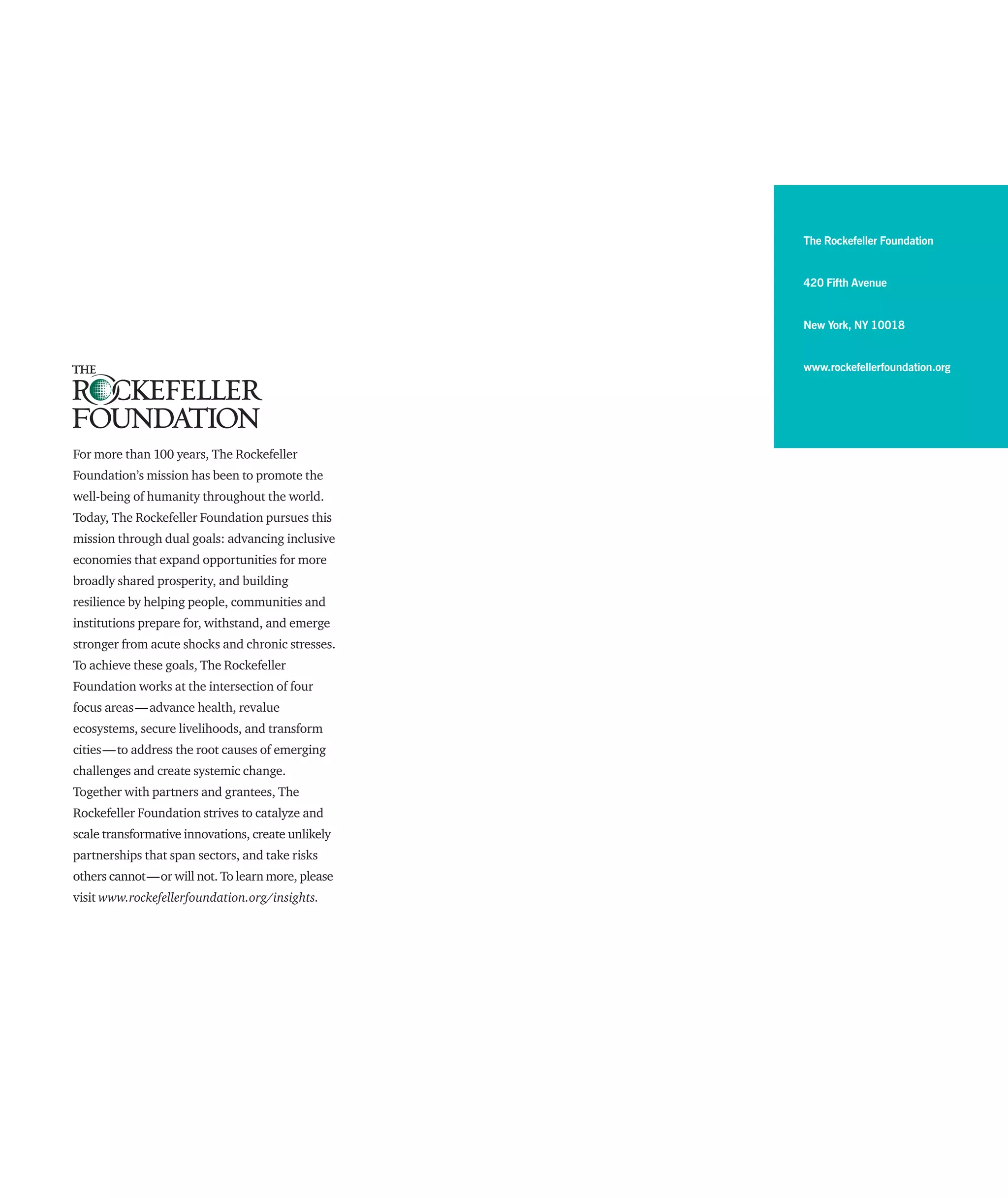 The Rockefeller Foundation
420 Fifth Avenue
New York, NY 10018
www.rockefellerfoundation.org
For more than 100 years, The Rockefeller
Foundation’s mission has been to promote the
well-being of humanity throughout the world.
Today, The Rockefeller Foundation pursues this
mission through dual goals: advancing inclusive
economies that expand opportunities for more
broadly shared prosperity, and building
resilience by helping people, communities and
institutions prepare for, withstand, and emerge
stronger from acute shocks and chronic stresses.
To achieve these goals, The Rockefeller
Foundation works at the intersection of four
focus areas — advance health, revalue
ecosystems, secure liveli­hoods, and transform
cities — to address the root causes of emerging
challenges and create systemic change.
Together with partners and grantees, The
Rockefeller Foundation strives to catalyze and
scale transformative innovations, create unlikely
partnerships that span sectors, and take risks
others cannot — or will not. To learn more, please
visit www.rockefellerfoundation.org/insights.
 