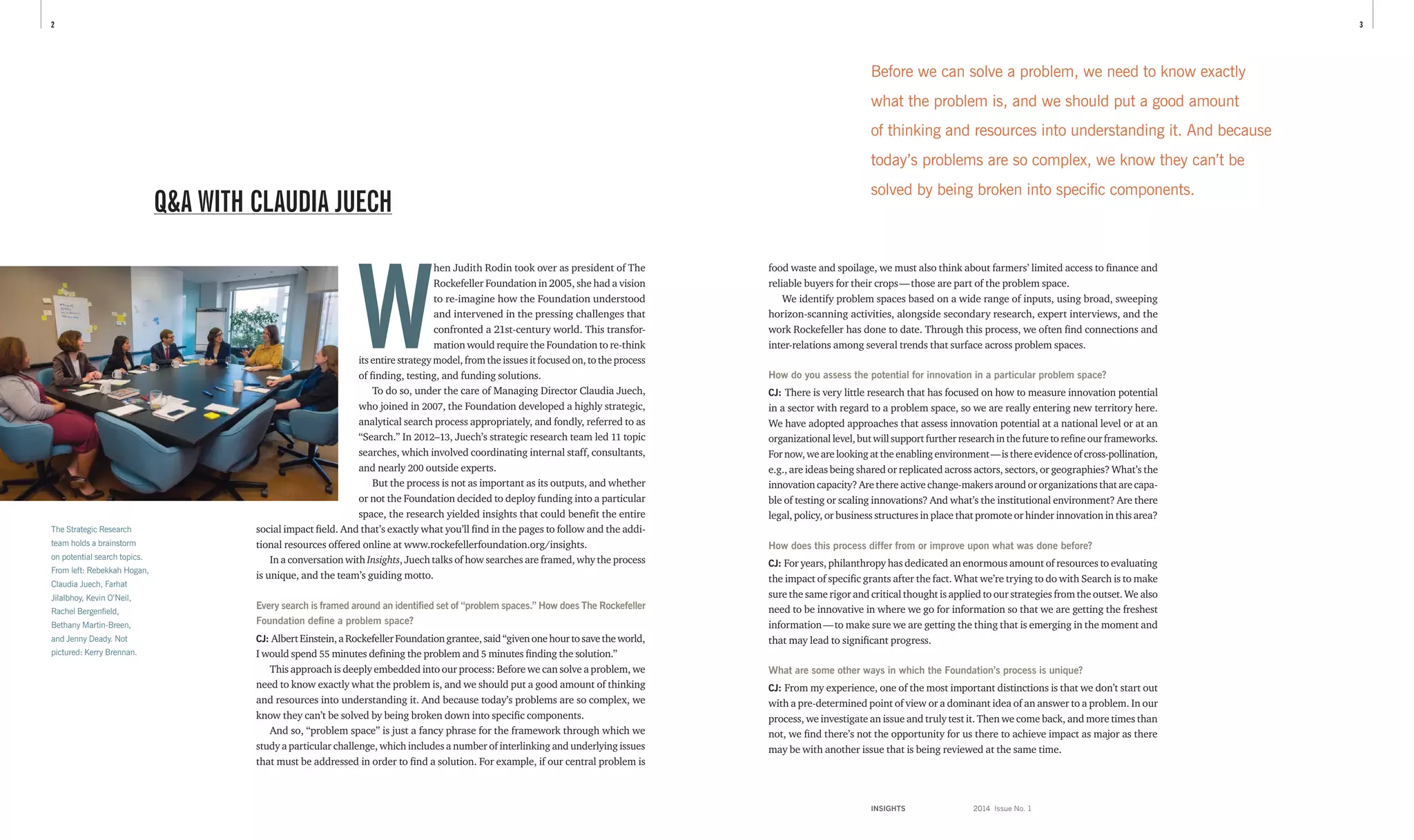 INSIGHTS	 2014 Issue No. 1
32
food waste and spoilage, we must also think about farmers’ limited access to finance and
reliable buyers for their crops — those are part of the problem space.
We identify problem spaces based on a wide range of inputs, using broad, sweeping
horizon-scanning activities, alongside secondary research, expert interviews, and the
work Rockefeller has done to date. Through this process, we often find connections and
inter-relations among several trends that surface across problem spaces.
How do you assess the potential for innovation in a particular problem space?
CJ: There is very little research that has focused on how to measure innovation potential
in a sector with regard to a problem space, so we are really entering new territory here.
We have adopted approaches that assess innovation potential at a national level or at an
organizational level, but will support further research in the future to refine our frameworks.
Fornow,wearelookingattheenablingenvironment — isthereevidenceofcross-pollination,
e.g., are ideas being shared or replicated across actors, sectors, or geographies? What’s the
innovation capacity? Are there active change-makers around or organizations that are capa-
ble of testing or scaling innovations? And what’s the institutional environment? Are there
legal, policy, or business structures in place that promote or hinder innovation in this area?
How does this process differ from or improve upon what was done before?
CJ: For years, philanthropy has dedicated an enormous amount of resources to evaluating
the impact of specific grants after the fact. What we’re trying to do with Search is to make
sure the same rigor and critical thought is applied to our strategies from the outset. We also
need to be innovative in where we go for information so that we are getting the freshest
information — to make sure we are getting the thing that is emerging in the moment and
that may lead to significant progress.
What are some other ways in which the Foundation’s process is unique?
CJ: From my experience, one of the most important distinctions is that we don’t start out
with a pre-determined point of view or a dominant idea of an answer to a problem. In our
process, we investigate an issue and truly test it. Then we come back, and more times than
not, we find there’s not the opportunity for us there to achieve impact as major as there
may be with another issue that is being reviewed at the same time.
Q&A WITH CLAUDIA JUECH
W
hen Judith Rodin took over as president of The
Rockefeller Foundation in 2005, she had a vision
to re-imagine how the Foundation understood
and intervened in the pressing challenges that
confronted a 21st-century world. This transfor­
mation would require the Foundation to re-think
its entire strategy model, from the issues it focused on, to the process
of finding, testing, and funding solutions.
To do so, under the care of Managing Director Claudia Juech,
who joined in 2007, the Foundation developed a highly strategic,
analytical search process appropriately, and fondly, referred to as
“Search.” In 2012–13, Juech’s strategic research team led 11 topic
searches, which involved coordinating internal staff, consultants,
and nearly 200 outside experts.
But the process is not as important as its outputs, and whether
or not the Foundation decided to deploy funding into a particular
space, the research yielded insights that could benefit the entire
social impact field. And that’s exactly what you’ll find in the pages to follow and the addi-
tional resources offered online at www.rockefellerfoundation.org/insights.
In a conversation with Insights, Juech talks of how searches are framed, why the process
is unique, and the team’s guiding motto.
Every search is framed around an identified set of “problem spaces.” How does The ­Rockefeller
Foundation define a problem space?
CJ: AlbertEinstein,aRockefellerFoundationgrantee,said“givenonehourtosavetheworld,
I would spend 55 minutes defining the problem and 5 minutes finding the solution.”
This approach is deeply embedded into our process: Before we can solve a problem, we
need to know exactly what the problem is, and we should put a good amount of thinking
and resources into understanding it. And because today’s problems are so complex, we
know they can’t be solved by being broken down into specific components.
And so, “problem space” is just a fancy phrase for the framework through which we
study a particular challenge, which includes a number of interlinking and underlying issues
that must be addressed in order to find a solution. For example, if our central problem is
The Strategic Research
team holds a brainstorm
on potential search topics.
From left: Rebekkah Hogan,
Claudia Juech, Farhat
Jilalbhoy, Kevin O’Neil,
Rachel Bergenfield,
Bethany Martin-Breen,
and Jenny Deady. Not
pictured: Kerry Brennan.
Before we can solve a problem, we need to know exactly
what the problem is, and we should put a good amount
of thinking and resources into understanding it. And because
today’s problems are so complex, we know they can’t be
solved by being broken into specific components.
 