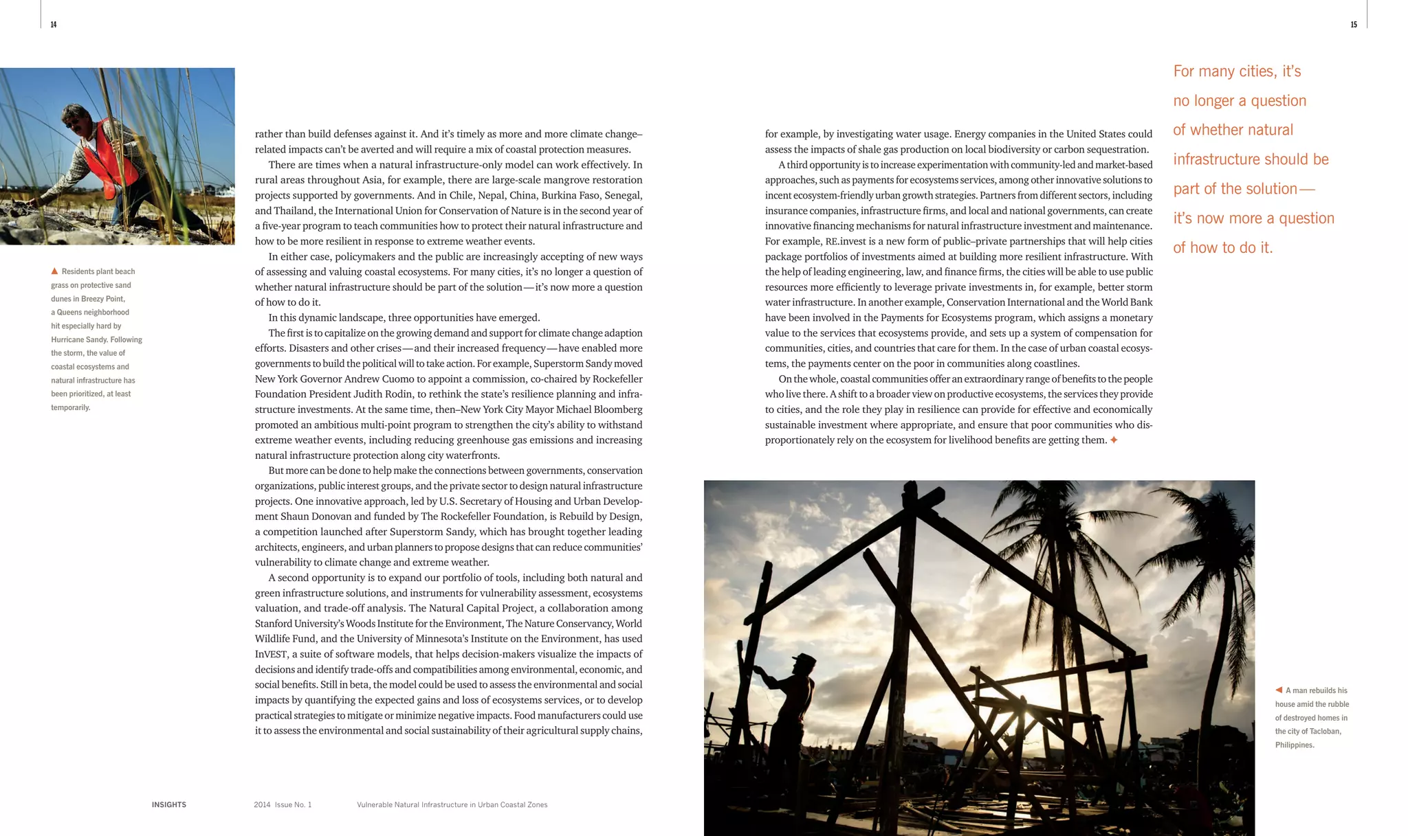 1514
INSIGHTS	 2014 Issue No. 1
rather than build defenses against it. And it’s timely as more and more climate change–
related impacts can’t be averted and will require a mix of coastal protection measures.
There are times when a natural infrastructure-only model can work effectively. In
rural areas throughout Asia, for example, there are large-scale mangrove restoration
projects ­supported by governments. And in Chile, Nepal, China, Burkina Faso, Senegal,
and Thailand, the International Union for Conservation of Nature is in the second year of
a five-year program to teach communities how to protect their natural infrastructure and
how to be more resilient in response to extreme weather events.
In either case, policymakers and the public are increasingly accepting of new ways
of assessing and valuing coastal ecosystems. For many cities, it’s no longer a question of
whether natural infrastructure should be part of the solution — it’s now more a question
of how to do it.
In this dynamic landscape, three opportunities have emerged.
The first is to capitalize on the growing demand and support for climate change ­adaption
efforts. Disasters and other crises — and their increased frequency — have enabled more
governments to build the political will to take action. For example, Superstorm Sandy moved
New York Governor Andrew Cuomo to appoint a commission, co-chaired by Rockefeller
Foundation President Judith Rodin, to rethink the state’s resilience planning and infra-
structure investments. At the same time, then–New York City Mayor Michael Bloomberg
promoted an ambitious multi-point program to strengthen the city’s ability to withstand
extreme weather events, including reducing greenhouse gas emissions and increasing
natural infrastructure protection along city waterfronts.
But more can be done to help make the connections between governments, conservation
organizations, public interest groups, and the private sector to design natural infrastructure
projects. One innovative approach, led by U.S. Secretary of Housing and Urban Develop-
ment Shaun Donovan and funded by The Rockefeller Foundation, is Rebuild by Design,
a competition launched after Superstorm Sandy, which has brought together leading
architects, engineers, and urban planners to propose designs that can reduce communities’
vulnerability to climate change and extreme weather.
A second opportunity is to expand our portfolio of tools, including both natural and
green infrastructure solutions, and instruments for vulnerability assessment, ecosystems
valuation, and trade-off analysis. The Natural Capital Project, a collaboration among
Stanford University’s Woods Institute for the Environment, The Nature Conservancy, World
Wildlife Fund, and the University of Minnesota’s Institute on the Environment, has used
InVEST, a suite of software models, that helps decision-makers visualize the impacts of
decisions and identify trade-offs and compatibilities among environmental, economic, and
social benefits. Still in beta, the model could be used to assess the environmental and social
impacts by quantifying the expected gains and loss of ecosystems services, or to develop
practical strategies to mitigate or minimize negative impacts. Food manufacturers could use
it to assess the environmental and social sustainability of their agricultural supply chains,
for example, by investigating water usage. Energy companies in the United States could
assess the impacts of shale gas production on local biodiversity or carbon sequestration.
Athirdopportunityistoincreaseexperimentationwithcommunity-ledandmarket-based
approaches, such as payments for ecosystems services, among other innovative solutions to
incent ecosystem-friendly urban growth strategies. Partners from different sectors, including
insurance companies, infrastructure firms, and local and national governments, can create
innovative financing mechanisms for natural infrastructure investment and maintenance.
For example, RE.invest is a new form of public–private partnerships that will help cities
package portfolios of investments aimed at building more resilient infrastructure. With
the help of leading engineering, law, and finance firms, the cities will be able to use public
resources more efficiently to leverage private investments in, for example, better storm
water infrastructure. In another example, Conservation International and the World Bank
have been involved in the Payments for Ecosystems program, which assigns a monetary
value to the services that ecosystems provide, and sets up a system of compensation for
communities, cities, and countries that care for them. In the case of urban coastal ecosys-
tems, the payments center on the poor in communities along coastlines.
Onthewhole,coastalcommunitiesofferanextraordinaryrangeofbenefitstothepeople
who live there. A shift to a broader view on productive ecosystems, the services they provide
to cities, and the role they play in resilience can provide for effective and economically
sustainable investment where appropriate, and ensure that poor communities who dis-
proportionately rely on the ecosystem for livelihood benefits are getting them. ✦
Residents plant beach
grass on protective sand
dunes in Breezy Point,
a Queens neighborhood
hit especially hard by
Hurricane Sandy. Following
the storm, the value of
coastal ecosystems and
natural infrastructure has
been prioritized, at least
temporarily.
A man rebuilds his
house amid the rubble
of destroyed homes in
the city of Tacloban,
Philippines.
For many cities, it’s
no longer a question
of whether natural
infrastructure should be
part of the solution — 
it’s now more a question
of how to do it.
Vulnerable Natural Infrastructure in Urban Coastal Zones
 
