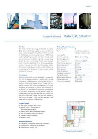 Sample Reference FRANKFURT, GERMANY
The Task
The waste incinerator technology developed by Baumgarte
Boiler Systems GmbH was applied not just when the new
waste incineration plant Frankfurt Nordweststadt was built
in 1964 but also when it was partly renewed in 1983. Alrea-
dy during the offer phase of the second part renewal, which
was commissioned in 2004, the general contractor Lurgi
Lentjes AG involved us intensively. The task was to develop a
waste incineration plant designed for demanding steam pa-
rameters in consideration of the latest technologies. In addi-
tion, the very restricted space conditions had to be taken into
consideration when developing the boiler concept and the
increased performance.
The Solution
Development of a boiler concept designed as a two-pass sys­
tem with furnace area followed by a radiation area in vertical
construction and a downstream horizontal pass with the in-
stallation of convective heating surfaces. Through this con-
cept an increased plant performance by around 35% could
be realised by maintaining the existing space conditions. So
as to protect the superheaters from corrosion in the presence
of main steam temperatures normally unusual in waste inci-
neration plants, the heating surface tubes were cladded with
the high-grade Inconel material. The plant was renewed in
two construction stage, i. e. two lines were revamped in one
stage with the other two in full operation.
Scope of Supply
•	 Main Steam Generator with Fittings
•	Heating Surface Cleaning Plant as
Mechanical Rapping Device
•	 Heating Surface and Furnace Area Cladding
•	 Steel Structure with Stairs and Platforms
•	 Thermal and Sound Insulation
•	 Refractory Lining
Engineering Services
•	Engineering incl. Approval and Official Engineering
•	Installation incl. Provision of Lifting Devices
•	Commissioning and Trial Run
Technical Project Information
Number of lines		 4
Fuel			Household waste, house­
hold-type industrial waste
Heating value		
(min. / max. / nom.)		 8.0 / 14.0 / 11.0 MJ/kg
Fuel throughput each	
(min. / max. / nom.)		 12.0 / 22.0 / 20.0 t/h
Rated thermal input each	 62.8 MW
Steam capacity each		 67.2 t/h
Design pressure		 80.0 bar g
Steam pressure		 59.0 bar g
Steam temperature		 500°C
Feedwater temperature	 130°C
Fuel gas flow each		 122,500 m³ i. N./h
Exhaust gas temperature	 220 – 240°C
Operating approval		 17. BlmSchV
Year of commissioning	 2006 / 2008
Residues
Example of a plant fired using household and
household-type industrial waste
11
 