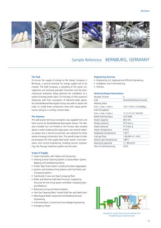 Sample Reference BERNBURG, GERMANY
The Task
To ensure the supply of energy to the Solvay Company in
Bernburg, a second mainstay for energy supply had to be
created. The EAB Company, a subsidiary of the waste ma-
nagement and recycling specialist Tönsmeier and the phar-
maceutical enterprise Solvay planned the installation of a
waste-to-energy power plant. On the basis of their powerful
references with their conception of identical boiler plants,
the Standardkessel Baumgarte Group was able to obtain the
order to install three combustion lines with equal perfor-
mance rating on a turnkey contract basis.
The Solution
The well proven technical conception was supplied from one
hand source by Standardkessel Baumgarte Group. The deli-
very included, but not limited to the furnace area situated
above a water-cooled pusher type grate, two vertical radiati-
on passes and a vertical economiser was selected for these
waste-to-energy combustion lines. The overall scope of order
encompasses the fuel supply, feed-water system, instrumen-
tation and control engineering, building services enginee-
ring, the flue-gas treatment system and the stack.
Scope of Supply
•	 Steam Generator with Valves and Accessories
•	Heating Surface Cleaning System as Spray-Water System,
Rapping and Sootblowing Device
•	 Pusher-Type Grate System including Auxiliary Aggregates
•	Ignition and Auxiliary Firing Systems with Fuel Tanks and
Conveying Systems
•	 Fuel Bunker Crane and Slag Conveying Plant
•	Boiler and Machine Hall Steel Structure, Supporting
Structure for the Firing System and Boiler including Stairs
and Platforms
•	 Refractory Lining and Heat Insulation
•	 Flue-Gas Cleaning Plant, Forced Draft Fan and Steel Stack
•	Metrological Boiler Equipment and Building Services
Engineering
•	 Instrumentation, Control and Low-Voltage Engineering
•	 Emergency Power
Engineering Services
•	Engineering incl. Approval and Official Engineering
•	 Installation and Commissioning
•	 Trial Run
Technical Project Information
Number of lines		 3
Fuel			Domestic/Industrial waste
Heating value		
(min. / max. / nom.)		 10.5 / 18.0 / 15.0 MJ/kg
Fuel throughput		
(min. / max. / nom.)		 11.3 / 21.0 / 16.8 t/h
Rated thermal Input		 70.0 MW
Steam capacity		 80.0 t/h
Design pressure		 55.0 bar g
Steam pressure		 41.0 bar g
Steam temperature		 410°C
Feedwater temperature	 130°C
Fuel gas flow		 136,000 m³ i. N./h
Exhaust gas temperature	 180°C
Operating approval		 17. BlmSchV
Year of commissioning	 2010
Residues
Example of a plant fired using household and
household-type industrial waste
13
 