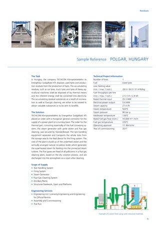 Example of a plant fired using solid industrial materials
The Task
In Hungary, the company TECHCON Környezetvédelmi és
Energetikai Szolgáltató Kft disposes used tyres and produc-
tion residues from the production of tyres. The accumulating
residues, such as car tyres, truck tyres and tyres of heavy ag-
ricultural machines shall be disposed of by thermal means
and the inherent energy shall be converted into electricity.
The accumulating residual substances as a result of incinera-
tion as well as flue-gas cleaning, are either to be treated to
obtain valuable substances or to be sent to landfills.
The Solution
TECHCON Környezetvédelmi és Energetikai Szolgáltató Kft
placed an order with a Hungarian general contractor for the
supply of a power plant on a turnkey basis. The order for the
thermal part, consisting essentially of the fuel conveying sy-
stem, the steam generator with grate stoker and flue gas
cleaning, was secured by Standardkessel. The tyre handling
equipment separates and transports the whole tyres from
the storage area to the feed device for the firing system. The
core of the plant is build up of the underfeed stoker and the
vertically arranged natural circulation boiler which generates
the superheated steam for feeding into the connected steam
turbine. The flue gases are freed of all pollutants in a flue gas
cleaning plant, based on the dry sorption process, and are
discharged into the atmosphere via a stack after cleaning.
Scope of Supply
•	 Tyre Handling System
•	 Firing System
•	 Steam Generator
•	 Flue-Gas Cleaning System
•	 Ancillary Plants
•	 Structural Steelwork, Stairs and Platforms
Engineering Services
•	Engineering incl. Licensing Engineering and Engineering
for Official Permits
•	 Assembly and Commissioning
•	 Trial Run
Technical Project Information
Number of lines		 1
Fuel			Used tyres
Low heating value		
(min. / max. / nom.)		 28.0 / 36.0 / 31.4 MJ/kg
Fuel throughput per line	
(min. / max. / nom.)		 2.5 / 3.5 / 2.9 t/h
Rated thermal input		 25.3 MW
Electrical power output	 5.6 MW
Steam capacity		 27.4 t/h
Steam temperature		 503°C
Steam pressure		 80 bar g
Feedwater temperature	 130°C
Rated fuel gas flow (nom.)	 55,000 m³ i. N./h
Fuel gas temperature	 220°C
Operating approval		 17. BlmSchV
Year of commissioning	 2011
Sample Reference POLGAR, HUNGARY
Residues
15
 