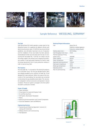 Sample Reference WESSELING, GERMANY
The Task
Shell Deutschland Oil GmbH operates a power plant at the
Wesseling location for supplying the adjacent refinery with
electricity and process steam. To fulfil the new environmental
guidelines, two old boilers have been set out of operation
and the installation of two new boilers has been planned.
Standardkessel GmbH was entrusted with the task of cons­
tructing the new boilers No. 7 and No. 8 in order to secure
the energy supply to the refinery and to dispose the produc-
tion residues. It was particularly important for Shell to meet
its energy requirements from its own production residues in
order to save primary fuels.
The Solution
The new boiler No. 7 is mounted on the existing foundations
of an old boiler house. The flue gas desulphurisation plant
was already provided by the customer for boiler No. 6 and
designed for a later extension. Within the scope of the cons­
truction of the new building, the new boiler was connected
to the existing flue gas desulphurisation plant. The new boi-
ler is designed in vertical construction and operates in natural
circulation. The burner system is arranged in the front wall of
the boiler’s combustion chamber.
Scope of Supply
•	 Steam Generator
•	 Firing System for Liquid and Gaseous Fuels
•	 Air and Flue Gas Ducts
•	 SCR System, Electrostatic Precipitator
•	 Piping
•	 Electrical and Instrumentation and Control Components
•	 Structural Steelwork, Stairs and Platforms
Engineering Services
•	Engineering and Obtaining Approvals / Licences incl.
Liaising with Authorities
•	 Delivery, Erection and Commissioning
•	 Trial Operation
Residues
Technical Project Information
Fuel			Heavy fuel oil,
Production residues (gaseous),
Production residues (liquid)
Heating value (nom.)	 39.53 MJ/kg
Fuel throughput rate	(max.)	 14 t/h
Thermal capacity of firing	
system (max.)		 168 MW
Steam capacity		 200 t/h
Steam temperature		 520°C
Approved working pressure	 138 bar
Feed water temperature	 145°C
Waste gas temperature	 165°C
Operating licence		17. BlmSchV / SVTI
Year of commissioning	 2012
Example K7
17
 