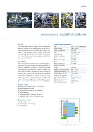 Sample Reference SALZGITTER, GERMANY
The Task
The steam generator plant covers a part of the supply of
electricity and heat for the steel production process of SZFG.
Special demands concerning the technical solution were
made on high availability, the high quality standard, low
emission values and high efficiency with low station service
of the plant. The steam generator is integrated into the newly
constructed power plant.
The Solution
The steam generators were designed as radiant boilers of a
2-pass type of construction and arranged suspended in the
structural steelwork of the boiler. The firing system is desig­
ned as a frontal firing system with a total of 6 burners. In or­
der to reduce the NOx emissions, a flue gas recirculation sy-
stem has been provided. The boiler generates superheated
steam and is equipped with a reheater. By means of a heat
displacement system involving combustion air, flue gas, feed-
water and blast furnace gas / converter gas, optimum opera-
tion is achieved with low emission values and a high efficiency.
Scope of Supply
•	 Blast Furnace Gas / Converter Gas Fan Station
•	 Heat Displacement System
•	 Combustion Air System incl. Air Preheating
• 	Steam Generators
• 	Structural Steelwork, Stairs and Platforms
• 	Waste Gas System as far as the existing stack
Engineering Services
•	 Engineering
•	 Erection and Commissioning
•	 Trial Operation
Technical Project Information
Fuel			 Furnace gas / Converter gas
Calorific value		 3.436 MJ/Nm3
Rated thermal input		 250 MW
Fuel			 Coke Oven Gas
Calorific value		 17.24 MJ/Nm3
Rated thermal input		 180 MW
Fuel			Natural gas
Rated thermal input		 180 MW
Fuel			 Fuel Oil EL
Rated thermal input		 150 MW
Rated thermal input		
(total)			298 MW
Steaming capacity HP / RH	 340 / 320 t/h
Steam temperature HP / RH	 568 / 563°C
Steam pressure HP / RH	 168 / 45 bar
Feedwater temperature	 255°C
Flue gas volume flow	 451,000 m³ i.N./h
Exhaust gas temperature	 130°C
Operating licence		 13. BlmSchV
Year of commissioning	 2010
Example of a blast furnace gas fired plant
Residues
19
 