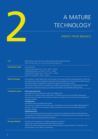 ENERGY FROM BIOMASS
2Fuel Matured wood, waste wood, fresh wood, forest waste, tree prunings, peat, bark
Other bio-fuels such as e. g. rice husks, olive pressing residues, etc.
Performance range Steam parameters
Pusher type grate system up to 115 t/h – 525°C – 100 bar
Travelling grate system up to 160 t/h – 525°C – 100 bar
Fluidised bed firing system up to 115 t/h – 525°C – 100 bar
Dust burner up to 60 t/h – 525°C – 100 bar
Boiler technology Steam generator in boiler systems with natural circulation with several vertically arranged boiler passes. The first and
second boiler passes have been designed as open passes and are subdivided into a firing chamber and radiant chamber.
The following passes are equipped with ­superheater, evaporator and economiser bundles.
All convective heating surfaces can be cleaned by soot blowers during operation. The superheated steam tempe­
rature control is carried out by means of an injection cooler between the superheater heating surfaces.
Combustion system Pusher type grate system
Fuel-loading is done by a feeding ram under the fuel feeding chute.
The primary air is introduced under the grate system. The different air zones can be controlled ­independently
from each other. The nozzles for the secondary air injection are located at the front and rear boiler walls above the
combustion chamber.
Travelling grate
Fuel-loading is done by a spraeder stoker system.
The primary air is introduced under the grate system. The different air zones can be controlled ­independently from
each other. The nozzles for the secondary air injection are located at the front and rear boiler walls above the
combustion chamber.
Fluidised bed firing
The fuel is fed through openings of the evaporator side walls of the combustion chamber into the fluidised bed.
The combustion air and the recirculated flue gas is injected into the fluidised bed and into the combustion chamber
at different levels as secondary and tertiary air-injection.
Flue gas treatment According to the requirements, e.g. following equipments are foreseen:
Cyclone system, bag house filter respectivly electrostatic precipitators.
Following the emission requirements a flue gas conditioning system can also be foreseen in dry, semi-dry or wet
washing processes. Use of SNCR / SCR technology.
A MATURE
TECHNOLOGY
20
 