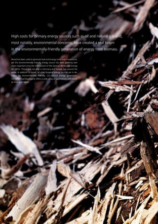 Wood has been used to generate heat and energy since time immemorial,
yet this environmentally friendly energy source has been growing ever
more important since the introduction of the German Renewable Energy
Act (EEG). This is true not only in Germany and Europe, but around the
globe. In addition to wood, all other biogenic energy sources are in de-
mand for environmentally friendly, CO2
-neutral energy generation.
­Standardkessel Baumgarte offers a wide array of applications with which
to meet your needs.
High costs for primary energy sources such as oil and ­natural gas and,
most notably, environmental concerns, have ­created a real boom
in the environmentally-friendly generation of ­energy from biomass.
21
 