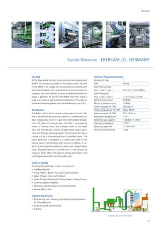 The Task
At the Eberswalde location a new biomass-fired power plant
(BMPP) had to be constructed in the harbour area. The task
of the BMPP is to supply the surrounding households with
electricity. Moreover, the co‑generation of process steam for
supplying the surrounding business enterprises/production
plants is planned. As fuel for the BMPP, only fresh wood is
used, in accordance with the Biomass Ordinance. The order for
implementation was placed with Standardkessel in July 2005.
The Solution
The delivery of the fuel is carried out by means of trucks. The
fuel is taken from the receiving station to a roofed-over out-
door storage area where it is put into intermediate storage.
From the open air storage area, the fuel is conveyed by
­means of moving floors and conveyor belts to the boiler
area. The thermal part consists of grate stoker, steam gene-
rator and flue-gas cleaning system. The firing of the fuel is
carried out via a three-compartment underfeed stoker. The
steam generator is designed as a water-tube boiler in the
vertical type of construction with natural circulation. In or-
der to achieve optimum efficiency, there is an integral reheat
stage. Flue-gas cleaning is carried out in a dry process by
means of fabric filters. The electric energy generated in the
turbine/generator is fed into the public grid.
Scope of Supply
Turn-Key Biomass Power Station consisting of:
•	 Fuel Feed System
•	 Firing System / Boiler / Flue-Gas Cleaning System
•	 Water / Steam Circuit with Reheat
•	 Steam Turbine / Generator/ Cooling Tower / Cooling Circuits
•	 Chemical Water Treatment
•	 Electrical Instrumentation and Control System
•	 Auxiliary Plant Units
Engineering Services
•	Engineering incl. Licensing Engineering and Engineering
for Official Permits
•	 Assembly and Commissioning
•	 Trial Run
Biomass
Sample Reference EBERSWALDE, GERMANY
Technical Project Information
Number of lines		 1
Fuel			Wood
Low heating value		
(min. / max. / nom.)		 8.5 / 12.0 / 10.4 MJ/kg
Fuel throughput		
(min. / max. / nom.)		 11.0 / 24.0 / 22.0 t/h
Rated thermal input		 65 MW
Electrical power output	 20 MW
Steam capacity HP / RH	 68 / 68 t/h
Steam temperature HP / RH	 482 / 472°C
Steam pressure HP / RH	 82 / 19 bar g
Feedwater temperature	 105°C
Rated flue gas volume	 135,000 m³ i. N./h
Fuel gas temperature	 170°C
Operating approval		 13. BlmSchV
Year of commissioning	 2006
Example of a wood-fired plant
23
 