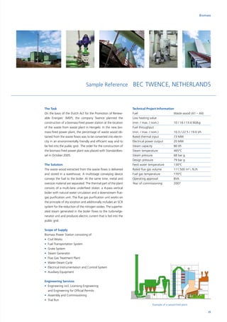 The Task
On the basis of the Dutch Act for the Promotion of Renew-
able Energies‘ (MEP), the company Twence planned the
construction of a biomass-fired power station at the location
of the waste from waste plant in Hengelo. In the new bio-
mass-fired power plant, the percentage of waste wood ob-
tained from the waste flows was to be converted into electri-
city in an environmentally friendly and efficient way and to
be fed into the public grid. The order for the construction of
the biomass-fired power plant was placed with Standardkes-
sel in October 2005.
The Solution
The waste wood extracted from the waste flows is delivered
and stored in a warehouse. A multistage conveying device
conveys the fuel to the boiler. At the same time, metal and
oversize material are separated. The thermal part of the plant
consists of a multi-lane underfeed stoker, a 4-pass vertical
boiler with natural water circulation and a downstream flue-
gas purification unit. The flue gas purification unit works on
the principle of dry sorption and additionally includes an SCR
system for the reduction of the nitrogen oxides. The superhe-
ated steam generated in the boiler flows to the turbine/ge-
nerator unit and produces electric current that is fed into the
public grid.
Scope of Supply
Biomass Power Station consisting of:
•	 Civil Works
•	 Fuel Transportation System
•	 Grate System
•	 Steam Generator
•	 Flue Gas Treatment Plant
•	 Water-Steam Cycle
•	 Electrical Instrumentation and Control System
•	 Auxiliary Equipment
Engineering Services
•	Engineering incl. Licensing Engineering
and Engineering for Official Permits
•	 Assembly and Commissioning
•	 Trial Run
Biomass
Sample Reference BEC TWENCE, NETHERLANDS
Technical Project Information
Fuel			 Waste wood (A1 – A4)
Low heating value		
(min. / max. / nom.)		 10 / 16 / 13.4 MJ/kg
Fuel throughput		
(min. / max. / nom.)		 10.3 / 22.5 / 19.0 t/h
Rated thermal input		 73 MW
Electrical power output	 20 MW
Steam capacity		 80 t/h
Steam temperature		 465°C
Steam pressure		 68 bar g
Design pressure		 79 bar g
Feed water temperature	 130°C
Rated flue gas volume	 111,500 m³ i. N./h
Fuel gas temperature	 170°C
Operating approval		 BVA
Year of commissioning	 2007
Example of a wood-fired plant
25
 