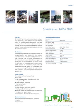 Biomass
Example of a plant fired using the residue left after pressing olives
The Task
EL Oleicola El Tejar in Baena, Andalucia, is one of the largest
olive oil producers in Spain. Until now, olive waste generated
during the production process was disposed of on large
waste disposal sites. However, since Spanish legislation en-
courages the utilization of regenerative energies, using olive
waste for generating electricity in a biomass power plant was
found to be advantageous.
The Solution
Standardkessel has developed the first European biomass po-
wer plant capable of using “alperujo”-olive waste generated
during the extraction of olive oil in a centrifugation process – as
fuel. In December 1998, the contract for development and
turn-key construction was concluded between Agroenerge-
tica de Baena S.L. and Standardkessel. The start-up, success-
ful performance test run and approval took place in February,
2002 – faultlessy and in compliance with all contractually
agreed-upon guarantees. Spanish and European legal requi-
rements were not only fulfilled, but in terms of emissions,
even surpassed in many cases. The maximum electrical out-
put is 25 MW.
Scope of Supply
Turn-key Biomass Power Plant, specifically:
•	Civil Works
•	Fuel Storage and Supply, including Diesel Oil Stock
as Ignition and Fuel
•	 Steam Boiler with Grate Firing
•	 Flue Gas Purification
•	 Steam Turbine
•	 Water Treatment / Waste Water Treatment
•	 Cooling and Condensation System
•	Required Systems such as Water/Steam Cycle, Pressurized
Air System, Fire-Fighting System
•	 Control System, Electrical and Lightning Equipment
Engineering Services
•	Engineering incl. Permit and Authority Engineering
•	Erection
•	Commissioning
Sample Reference BAENA, SPAIN
Technical Project Information
Number of Lines		 1
Fuel			Olive waste
Low Heating Value		
(min. / max. / nom.)		 9.2 / 15.1 / 10.1 MJ/kg
Fuel throughput		
(min. / max. / nom.)		 25.0 / 41.0 / 37.4 t/h
Rated thermal input		 105 MW
Electrical power output	 25 MW
Steam capacity		 110 t/h
Steam temperature		 455°C
Steam pressure		 78 bar g
Feed water temperature	 105°C
Rated flue gas volume	 161,890 m³ i. N./h
Fuel gas temperature	 160°C
Operating approval		 EU Requirements
Year of commissioning	 2002
27
 