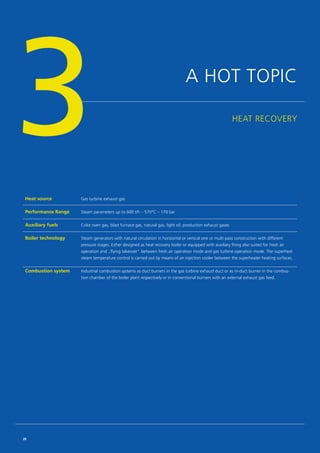 A HOT TOPIC
HEAT RECOVERY
Heat source Gas turbine exhaust gas
Performance Range Steam parameters up to 600 t/h – 570°C – 170 bar
Auxiliary fuels Coke oven gas, blast furnace gas, natural gas, light oil, production exhaust gases
Boiler technology Steam generators with natural circulation in horizontal or vertical one or multi-pass construction with different
pressure stages. Either designed as heat recovery boiler or equipped with auxiliary firing also suited for fresh air
­operation and „flying takeover“ between fresh air operation mode and gas turbine operation mode. The superheat
steam temperature control is carried out by means of an injection cooler between the superheater heating surfaces.
Combustion ­system Industrial combustion systems as duct burners in the gas turbine exhaust duct or as in-duct burner in the combus­
tion chamber of the boiler plant respectively or in conventional burners with an external exhaust gas feed.
3
28
 