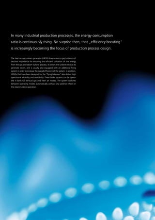 In many industrial production processes, the energy consumption
ratio is continuously rising. No surprise then, that „­efficiency boosting“
is increasingly becoming the focus of ­production process design.
The heat recovery steam generator (HRSG) downstream a gas turbine is of
decisive importance for ensuring the efficient utilisation of the energy
from the gas and steam turbine process. It utilises the turbine exhaust to
generate steam, and is usually also equipped with an additional firing
system in order to increase the overall efficiency of the system. In addition,
HRSGs that have been designed for the “flying takeover” also deliver high
operational reliability and availability. These boiler systems can be opera-
ted in both GT exhaust gas and fresh air modes. The system switches
between operating modes automatically without any adverse effect on
the steam turbine operation.
29
 