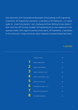 Since December 2014 Standardkessel Baumgarte Group belongs to JFE Engineering
Corporation. JFE Engineering Corporation, a subsidiary of JFE Holding Inc., is a market
leader for „Grate Firing Systems“ and „Gasifying and Direct Melting Furnace Systems“.
With more than 350 furnaces installed, JFE Engineering has its main experience in the
Japanese market. With regard to biomass power plants, JFE Engineering is specialized
on the construction of large sized power plants employing circulating fluidized bed boilers.
CONTENT
	
1	
2	
3	
4
5	
6	
7	
8	
	
COMPANY PROFILE				04
ENERGY FROM WASTE				06
ENERGY FROM BIOMASS				20
ENERGY FROM WASTE HEAT				 28
ENERGY FROM PRIMARY FUELS			 40
PROCESS TECHNOLOGY				46
PLANTSERVICES FROM A TO Z			 62
INNOVATIVE TECHNOLOGIES			66
CUSTOMER REFERENCES				74
3
 