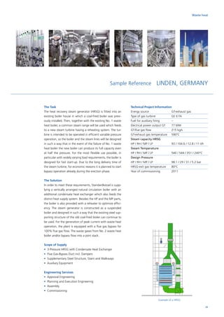 Waste heat
Sample Reference LINDEN, GERMANY
Example of a HRSG
The Task
The heat recovery steam generator (HRSG) is fitted into an
existing boiler house in which a coal-fired boiler was previ-
ously installed. Then, together with the existing No. 1 waste
heat boiler, a common steam range will be used which feeds
to a new steam turbine having a reheating system. The tur-
bine is intended to be operated in efficient variable pressure
operation, so the boiler and the steam lines will be designed
in such a way that in the event of the failure of No. 1 waste
heat boiler the new boiler can produce its full capacity even
at half the pressure. For the most flexible use possible, in
particular with widely varying load requirements, the boiler is
designed for fast start-up. Due to the long delivery time of
the steam turbine, for economic reasons it is planned to start
bypass operation already during the erection phase.
The Solution
In order to meet these requirements, Standardkessel is supp-
lying a vertically arranged natural circulation boiler with an
additional condensate heat exchanger which also feeds the
district heat supply system. Besides the HP and the MP parts,
the boiler is also provided with a reheater to optimize effici-
ency. The steam generator is constructed as a suspended
boiler and designed in such a way that the existing steel sup-
porting structure of the old coal-fired boiler can continue to
be used. For the generation of peak current with waste heat
operation, the plant is equipped with a flue gas bypass for
100% flue gas flow. The waste gases from No. 2 waste heat
boiler and/or bypass flow into a joint stack.
Scope of Supply
•	 3-Pressure HRSG with Condensate Heat Exchanger
•	 Flue Gas-Bypass Duct incl. Dampers
•	 Supplementary Steel Structure, Stairs and Walkways
•	 Auxiliary Equipment
Engineering Services
•	 Approval Engineering
•	 Planning and Execution Engineering
•	Assembly
•	Commissioning
Technical Project Information
Energy source		 GT-exhaust gas
Type of gas turbine		GE 6 FA
Fuel for auxiliary firing	 –
Electrical power output GT	 77 MW
GT-flue gas flow		 215 kg/s
GT-exhaust gas temperature	 590°C
Steam capacity HRSG
HP / RH / MP / LP		 93 / 104.6 / 12.8 / 11 t/h
Steam Temperature
HP / RH / MP / LP		 540 / 544 / 351 / 240°C
Design Pressure
HP / RH / MP / LP		 98.1 / 29 / 31 / 5.2 bar
HRSG-exit gas temperature	 80°C
Year of commissioning	 2011
31
 