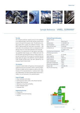 The Task
The increased production capacity owing to the installation
of an additional paper machine also required a performance
boost on the part of the power center. The demands on en-
ergy supply within a paper and cardboard company – high
electric capacity paired with high steam consumption – had
to be taken into consideration where an enlargement of the
plant by means of a new steam generator was concerned.
In addition, the requirements for high dynamic load follow-
ing capabilities (load changes up to 1 MW/s) had to be met
and the boiler’s part load performance at 100% turbine out-
put was to be optimised. The concept of a combined heat and
power plant was again to be realized by using the patented
CHPP SYSTEM HUTTER which had been patented by the
­company Friedrich Hutter GmbH.
The Solution
A natural circulation boiler with generous internal piping and
supply lines was to be conceived in order to meet the targets.
This led to a stable internal circulation as well as to the main-
tenance of the required dynamics. A process steam cooler
was implemented in the flow-oriented turbine exhaust duct –
totally in line with demands of the patented system.
Scope of Supply
•	 Steam Generator with Valves
•	External process steam cooler in the exhaust Gas Duct
•	 Ripped-Tube Economiser
•	 Refractory Lining of Burner Muffles
•	 Boiler Feedwater System
•	 Feedwater Tank
Engineering Services
•	Engineering
•	 Installation and Commissioning
•	 Trial Run
Sample Reference VAREL, GERMANY
Technical Project Information
Number of lines		 1
Fuel			 Natural gas H
Heating value		 31.66 MJ/m3
i.N.
Fuel throughput		 6,078 m3
i.N./h
Rated thermal input		 53.46 MW
Combustion air		Gas turbine exhaust gas
as oxygen carrier
GT-exhaust gas temperature	 556°C
GT-exhaust gas volume 	
flow (wet)			 41.76 kg/s
Steam capacity		 90 t/h
Design pressure		 105 bar g
Steam pressure		 89 bar g
Steam temperature		 480°C
Feed water temperature	 105°C
Exhaust gas temperature	 135°C
Design code		 TRD-DIN / EN
Year of commissioning	 2007
Example of a boiler plant
Waste heat
33
 