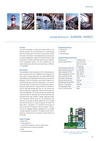 Sample Reference DUNKIRK, FRANCE
The Task
Gaz de France placed an order with Alstom Power as the
general contractor for the construction of a combined gas
and steam turbine plant in the French city of Dunkirk. Within
the scope of the project, Standardkessel was entrusted with
the task of developing a solution for the power station mode
of operation of the gas and steam process using a fuel/elec-
tricity management system. The two combined gas and
steam turbine power plant lines are to generate, at full load,
2 x 400 MWel.
The Solution
The power plant mode of operation of the combined gas and
steam turbine process with a fuel/electricity management sy-
stem, which is unique world-wide, was made possible by the
special design of Standardkessel‘s special heat recovery steam
generator. Unlike the otherwise usual mode of operation of
combined cycle gas and steam turbine plants, in the case of
this power plant, the major share of the electricity is genera-
ted by the steam turbines. The gas turbines are switched on
and off fully automatically each day. For the unusual new
mode of operation, a special heat recovery steam generator
had to be developed. The smooth change-over between gas
turbine and fresh air operation with the fuels coke-oven gas
and blast-furnace gas requires a flexibly responding boiler
with change-over devices which are not only based on the
company‘s many years of design experience, but as regards
their size and number are unique throughout the world. The
boiler plant is designed in a suspended vertical type of
construction and is arranged in natural circulation. The bur-
ners are of staggered opposed arrangement as a so-called
‚combed‘ opposed firing system. The delivery time for the en-
gineering, manufacturing, and erection of both boilers was
26 months.
Scope of Supply
•	 Boiler Plant
•	Firing System for:
Coke Oven Gas, Blast Furnace Gas, Natural Gas
•	 Flue Gas Ducts incl. Flaps and Dampers
•	Stack
•	 Auxiliary Equipment
Engineering Services
•	Engineering
•	Assembly
•	Commissioning
Technical Project Information
Energy source		 GT exhaust gas
Fuel for auxiliary firing	Coke oven gas,
Blast furnace gas
Natural gas
Electrical power output GT	 2 x 160 MW
Electrical power output ST	 2 x 240 MW
Steam capacity HP / RH	 535 / 530 t/h
Steam temperature HP / RH	 566 / 566°C
Steam pressure HP / RH	 144 / 31 bar g
Feed water temperature	 105°C
Nominal waste gas flow	 536 kg/s
GT-Waste gas temperature	 527°C
RTO Aux. firing system	 345 MW
FG Temp boiler outlet	 120°C
Year of commissioning	 2004
Example of a plant fired using the heat recovered
from industrial processes
Waste heat
39
 