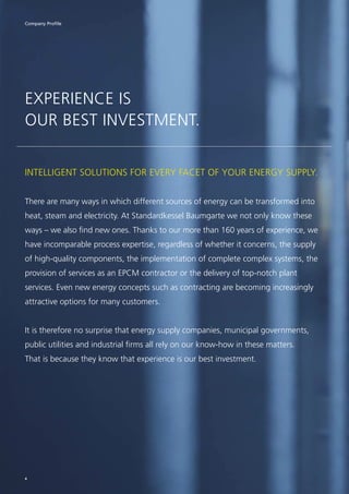 EXPERIENCE IS
OUR BEST INVESTMENT.
INTELLIGENT SOLUTIONS FOR EVERY FACET OF YOUR ENERGY SUPPLY.
There are many ways in which different sources of energy can be transformed into
heat, steam and electricity. At Standardkessel Baumgarte we not only know these
ways – we also find new ones. Thanks to our more than 160 years of experience, we
have incomparable process expertise, regardless of whether it concerns, the supply
of high-quality components, the implementation of complete complex systems, the
provision of services as an EPCM contractor or the delivery of top-notch plant
services. Even new energy concepts such as contracting are becoming increasingly
attractive options for many customers.
It is therefore no surprise that energy supply companies, municipal governments,
public utilities and industrial firms all rely on our know-how in these matters.
That is because they know that experience is our best investment.
Company Profile
4
 