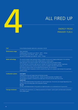 ALL FIRED UP
ENERGY FROM
PRIMARY FUELS4Fuel Coal and lignite briquette, lignite dust, natural gas or fuel oil
Performance range Steam parameters
Travelling grate firing system up to 160 t/h – 540°C – 140 bar
Dust firing system up to 350 t/h – 540°C – 140 bar
Gas and oil firing system up to 600 t/h – 570°C – 170 bar
Boiler technology This natural circulation steam generator boasts a compact structure and is largely prefabricated in the workshop.
As a natural circulation two-drum boiler, prefabricated as a modular system.
Steam generators with natural circulation with several boiler passes being vertically arranged.
The first boiler pass is formed as open pass and is divided into furnace and radiation chamber. Superheater,
evaporator and economiser convection heating surfaces are installed in all further boiler passes.
All convection heating surfaces can be cleaned during operation with soot blowers.
The superheated steam temperature control is carried out by means of an injection cooler between the superheater
heating surfaces.
Combustion system Coal, lignite
Travelling grate firing with hopper feed and fuel bed controller.
The primary air is fed underneath the grate - divided into several separately controllable zones.
The secondary air injection is carried out via nozzle rows in the front and rear wall of the furnace.
Lignite dust
Low NOx
industrial/powerstation firing systems are used for lignite dust. The burners are arranged ­depending on the
capacity in the surrounding walls of the combustion chamber.
Gas, Oil
Low NOx
industrial/powerstation firing systems as single-fuel system or as combined burner for gas and oil.
Fuel gas treatment According to the requirements, e.g. following equipment are foreseen: cyclone system and electrostatic precipitator,
SCR or SNCR system.
40
 