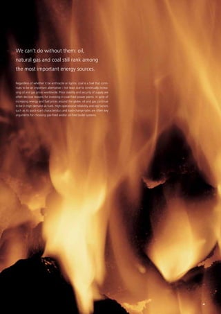 We can’t do without them: oil,
natural gas and coal still rank among
the most important energy sources.
Regardless of whether it be anthracite or lignite, coal is a fuel that conti-
nues to be an important alternative – not least due to continually increa-
sing oil and gas prices worldwide. Price stability and security of supply are
often decisive reasons for investing in coal-fired power plants. In spite of
increasing energy and fuel prices around the globe, oil and gas continue
to be in high demand as fuels. High operational reliability and key factors
such as its quick-start characteristics and load-change rates are often key
arguments for choosing gas-fired and/or oil-fired boiler systems.
41
 