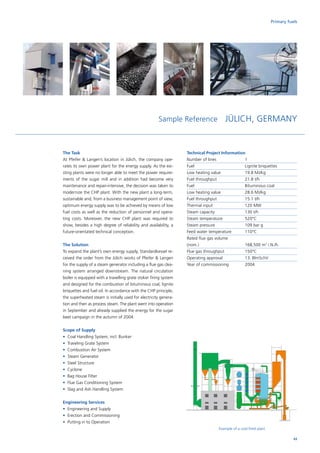 Sample Reference JÜLICH, GERMANY
The Task
At Pfeifer  Langen’s location in Jülich, the company ope-
rates its own power plant for the energy supply. As the exi-
sting plants were no longer able to meet the power require-
ments of the sugar mill and in addition had become very
maintenance and repair-intensive, the decision was taken to
modernize the CHP plant. With the new plant a long-term,
sustainable and, from a business management point of view,
optimum energy supply was to be achieved by means of low
fuel costs as well as the reduction of personnel and opera-
ting costs. Moreover, the new CHP plant was required to
show, besides a high degree of reliability and availability, a
future-orientated technical conception.
The Solution
To expand the plant’s own energy supply, Standardkessel re-
ceived the order from the Jülich works of Pfeifer  Langen
for the supply of a steam generator including a flue gas clea-
ning system arranged downstream. The natural circulation
boiler is equipped with a travelling grate stoker firing system
and designed for the combustion of bituminous coal, lignite
briquettes and fuel oil. In accordance with the CHP principle,
the superheated steam is initially used for electricity genera-
tion and then as process steam. The plant went into operation
in September and already supplied the energy for the sugar
beet campaign in the autumn of 2004.
Scope of Supply
•	 Coal Handling System, incl. Bunker
•	 Traveling Grate System
•	 Combustion Air System
•	 Steam Generator
•	 Steel Structure
•	 Cyclone
•	 Bag House Filter
•	 Flue Gas Conditioning System
•	 Slag and Ash Handling System
Engineering Services
•	 Engineering and Supply
•	 Erection and Commissioning
•	 Putting in to Operation
Technical Project Information
Number of lines		 1
Fuel			Lignite briquettes
Low heating value		 19.8 MJ/kg
Fuel throughput		 21.8 t/h
Fuel			Bituminous coal
Low heating value		 28.6 MJ/kg
Fuel throughput		 15.1 t/h
Thermal input		 120 MW
Steam capacity		 130 t/h
Steam temperature		 520°C
Steam pressure		 109 bar g
Feed water temperature	 110°C
Rated flue gas volume	
(nom.)			168,500 m3
i.N./h.
Flue gas throughput		 150°C
Operating approval		 13. BlmSchV
Year of commissioning	 2004
Example of a coal-fired plant
Primary fuels
43
 