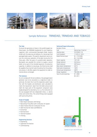 Primary fuels
Sample Reference TRINIDAD, TRINIDAD AND TOBAGO
Example of a gas- and oil-fired plant
The Task
To ensure the generation of steam in the world’s largest me-
thanol plant, the PROMAN Gesellschaft für der Projektma-
nagement mbH commissioned Baumgarte Boiler Systems
GmbH with the planning and delivery of a natural gas-fired
packaged boiler system. The specific requirement was to en-
sure the continuous operation of the plant during the first
three years. After five years of successful plant operation,
Baumgarte was awarded the contract to supply a second
boiler unit as part of the intended expansion of production
capacities. In addition to natural gas, the three burners shall
be capable of burning the fusel oil resulting from the produc-
tion process. In all other aspects the equipment on order re-
mained almost unchanged.
The Solution
So as to comply with the set conditions, the packaged steam
generator was to be conceived as a single-drum boiler. In
particular, the steam drum and the evaporator system toge-
ther with the headers and distributors were calculated to
match the requirement. Apart from the boiler pressure part
itself, the major parts of the equipment component were
largely designed for redundancy. So, e. g. the combustion air
fan was equipped with two independent drives, i. e. electro
motor and turbine drive. The control fittings were equipped
with quick-acting drives.
Scope of Supply
•	 Main-Steam Generator with Fittings
•	 Natural-Gas Firing Plant with Combustion Air System
•	 Steam Turbine Drive for Combustion Air Fan
•	 Steel Structure for Stairs and Platforms
•	Economiser
•	 Flue-Gas Ducts
•	 Thermal Insulation
•	Chimney
Engineering Services
•	Engineering
•	 Supervision for Erection
•	Commissioning
Technical Project Information
Number of lines		 1
Fuel			 Natural gas / Fusel oil
Heating value		 35.9 MJ/m3
i.N.
Fuel troughput		 11.525 m3
i.N./h.
Rated thermal input		 B1: 115.0 MW
			B2: 114.0 MW
Steam capacity		 147.5 t/h
Design pressure		 34.0 bar g
Steam pressure		 28.5 bar g
Main-steam temperature	 341°C
Feed water temperature	 109°C
Exhaust-gas temperature	 200°C
Design regulation		 TRD-DIN / EN
Year of commissioning	 B1: 2004
			B2: 2011
45
 
